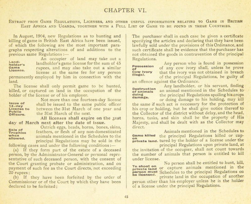 Extract from Gamb Regulations, Licenses, and other useful informations relating to Game in British East Africa and Uganda, together with a Full List of Game to be found in these Countries. In August, 1904, new Regulations as to hunting and killing of game in British East Africa have been issued, of which the following are the most important para- graphs respecting alterations of and additions to the previous same Regulations :— An occupier of land may take out a holder s landholder’s game license for the sum of 45 Lioense rupees, and may also take out a similar license at the same fee for any person permanently employed by him in connection with the land. The license shall only permit game to be hunted, killed, or captured on land in the occupation of the holder of the license or of his employer. Not more than one fourteen-day license V^-li?ayf shall be issued to the same public officer License to between the 31st March of one year and Officers. the 31st March of the next. All licenses shall expire on the 31st day of March next after the date of issue. Ostrich eggs, heads, horns, bones, skins, Trcphfes feathers, or flesh of any non-domesticated allowed animals mentioned in the Schedules to the principal Regulations may be sold in the following cases and under the following conditions:— (a) If they form part of the estate of a deceased person, by the Administrator-General or personal repre- sentative of such deceased person, with the consent of the Court granting probate or administration, and on payment of such fee as the Court directs, not exceeding 20 rupees; (b) If they have been forfeited by the order of Commissioner or of the Court by which they have been declared to be forfeited; The purchaser shall in each case be given a certificate specifying the articles and declaring that they have been lawfully sold under the provisions of this Ordinance, and such certificate shall be evidence that the purchaser has not obtained the goods in contravention of the principal Regulations. Any person who is found in possession Possession Qf any cow jvory shall, unless he prove cow ivory that the ivory was not obtained in breach of the principal Regulations, be guilty of an offence against the Ordinance. Any landholder, or his servant, finding of smirnaia an animal mentioned in the Schedules to doing the principal Regulations spoiling his crops or doing damage to his holding, may kill the same if such act is necessary for the protection of his crop or holding, but he shall give notice thereof to the Collector of the district without delay, and the head, horns, tusks, and skin shall be the property of His Majesty, and shall be dealt with as the Collector may direct. Animals mentioned in the Schedules to Game killed the principal Regulations killed or cap- private land, tured by the holder of a license under the principal Regulations upon private land, at the invitation of the occupier, shall not count towards the number of animals that person is entitled to kill under license. No person shall be entitled to hunt, kill, private*land or capture animals mentioned in the person must Schedules to the principal Regulations on be licensed. private iand ;n the 0CCUpati0n of another person other than his employer unless he is the holder of a license under the principal Regulations.