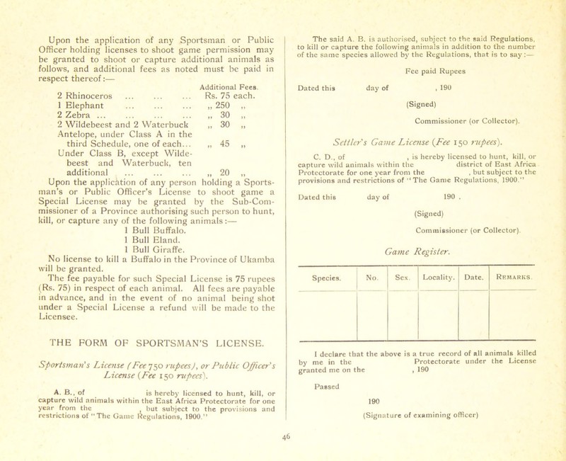 Upon the application of any Sportsman or Public Officer holding licenses to shoot game permission may be granted to shoot or capture additional animals as follows, and additional fees as noted must be paid in respect thereof:— Additional Fees 2 Rhinoceros Rs. 75 each. 1 Elephant „ 250 „ 2 Zebra ... „ 30 „ 2 Wildebeest and 2 Waterbuck u 30 ,, Antelope, under Class A in the third Schedule, one of each... „ 45 „ Under Class B, except Wilde- beest and Waterbuck, ten additional „ 20 „ Upon the application of any person holding a Sports- man’s or Public Officer’s License to shoot game a Special License may he granted by the Sub-Com- missioner of a Province authorising such person to hunt, kill, or capture any of the following animals:— 1 Bull Buffalo. 1 Bull Eland. 1 Bull Giraffe. No license to kill a Buffalo in the Province of Ukamba will be granted. The fee payable for such Special License is 75 rupees (Rs. 75) in respect of each animal. All fees are payable in advance, and in the event of no animal being shot under a Special License a refund will be made to the Licensee. THE FORM OF SPORTSMAN’S LICENSE. Sportsman! s License (Fee 750 rupees), or Public Officer's License (Fee 150 rupees'). A. B., of is hereby licensed to hunt, kill, or capture wild animals within the East Africa Protectorate for one year from the but subject to the provisions and restrictions of The Game Regulations, 1900. The said A. B. is authorised, subject to the said Regulations, to kill or capture the following animals in addition to the number of the same species allowed by the Regulations, that is to say:— Fee paid Rupees Dated this day of , 190 (Signed) Commissioner (or Collector). Settler's Game License (Fee 150 rjipees). C. D., of , is hereby licensed to hunt, kill, or capture wild animals within the district of East Africa Protectorate for one year from the , but subject to the provisions and restrictions of The Game Regulations, 1900. Dated this day of 190 . (Signed) Commissioner (or Collector). Game Register. Species. No. Sex. Locality. Date. Remarks I declare that the above is a true record of all animals killed by me in the Protectorate under the License granted me on the , 190 Passed 190 (Signature of examining officer)