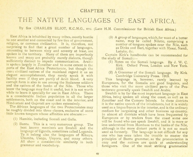 THE NATIVE LANGUAGES OF EAST AFRICA. By Sir CHARLES ELIOT, K.C.M.G., etc. (Late H.M. Commissioner for British East Africa.) East Africa is inhabited by many tribes, mostly hostile to one another and connected by few ties of government, religion, or common civilization. It is, therefore, not surprising to find that a great number of languages, amounting to between sixty and seventy at least, are spoken in the territory. Many of them are imperfectly known and many are probably merely dialects, though sufficiently distinct to impede communication. Arabic is spoken largely in Zanzibar and to some extent in the ports of the East Africa Protectorate, but though the more civilized natives of the mainland regard it as an elegant accomplishment, they rarely speak it with facility even if they are partly of Arab blood. A very corrupt form is also in use among the Sudanese soldiers and the natives of the banks of the Nile. Those who know the language may find it useful, but it is not worth while to learn it specially for use in East Africa. There is a considerable Indian population in all the larger settlements, both on the coast and in the interior, and Hindustani and Gujerati are spoken extensively. The African languages of the two Protectorates may be roughly divided into three classes, exclusive of some little known tongues whose affinities are obscure:— (1) Hamitic, including Somali and Galla. (2) Bantu. This is a very numerous group. The best known members are Swahili and the language of Uganda, sometimes called Luganda. To it belong also the languages of Kikuyu, Ukamba, Usoga, Unj'oro, and many others. All show a considerable similarity in both grammar and vocabulary. (3) A group of languages, which, for want of a better name, may be called Niletic, comprising a number of tongues spoken near the Nile, such as Dinka and Bari, together with Masai, Nandi, Latuka, &c. Captain Kirk’s handbooks can be recommended for the study of Somali:— (1) Notes on the Somali language. By J. W. C. Kirk. Oxford Press, London and New York. 1903. (2) A Grammar of the Somali language. By Kirk. Cambridge University Press. 1905. This language is, however, rarely learned by Europeans, for the Somalis are good linguists, and those who visit the more civilized parts of the Pro- tectorate generally speak Swahili and Arabic. Swahili is by far the most important language in East Africa, being spoken all along the coast, as well as in Zanzibar and the Camoro Islands. In these districts it is the native speech of the inhabitants, but it is widely used as a lingua franca in the interior, and is the ordinary medium for bargaining and other business up country. In almost all districts which have been frequented by Europeans or by traders from the coast some one will be found who can speak Swahili, and it is more or less understood from Mombasa to the banks of the Nile, although in the more distant parts it is not so much used as formerly. The language is not difficult for any one who has once taken the trouble to master the principles of Bantu grammar, as the pronunciation is easy and the natives are quick at understanding foreigners. One of the most striking grammatical
