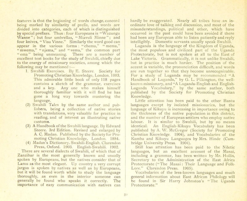 features is that the beginning of words change, concord being marked by similarity of prefix, and words are divided into categories, each of which is distinguished by special prefixes. Thus : four Europeans is “ Wazungu Wanne”; but four umbrellas, “Miavuli Minne”; and four knives, “ Visu Vinne.” Similarly the word good can appear in the various forms : “ chema,” “ mema,” “ mwema, “ njema,” and “ vema,” the common part “ema” being unmeaning. There are a number of excellent text books for the study of Swahili, chiefly due to the energy of missionary societies, among which the following may be mentioned :— 1. Swahili Exercises. By E. Steere. Society for Promoting Christian Knowledge, London. 1893. This admirable little book of only 118 pages contains a sketch of the grammar, exercises and a key. Any one who makes himself thoroughly familiar with it will find he has gone a long way towards mastering the language. (2) Swahili Tales by the same author and pub- lishers, being a collection of native stories with translations, very valuable for practice in reading, and of interest as illustrating native custom*. (3) A Handbook of the Swahili language. By Edward Steere. 3rd Edition. Revised and enlarged by A. C. Madan. Published by the Society for Pro- moting Christian Knowledge, London. 1884. (4) Madan’s Dictionary. Swahili-English. Clarendon Press, Oxford. 1903. English-Swahili. 1902. There are several dialects of Swahili, of which that of Zanzibar is the most generally known and usually spoken by Europeans, but the natives consider that of Lamu as the most elegant. Up country a very corrupt jargon is spoken by natives as well as by Europeans, but it will be found worth while to study the language thoroughly, as even in the interior someone can generally be found who speaks it correctly. The importance of easy communication with natives can hardly be exaggerated. Nearly all tribes have an in- ordinate love of talking and discussion, and most of the misunderstandings, political and other, which have occurred in the past could have been avoided if there had been any European able to listen patiently and reply intelligibly. Domestic servants usually speak Swahili. Luganda is the language of the Kingdom of Uganda, the most populous and civilized part of the Uganda Protectorate, but is not spoken at all to the East of Lake Victoria. Grammatically, it is not unlike Swahili, hut in practice is much harder. The position of the accent is variable, the pronunciation difficult, and words are run together so that they become unrecognizable. For a study of Luganda may be recommended “ A Handbook of Luganda,” by G. L. Pilkington, the well- known missionary, and “A Luganda-English and English- Luganda Vocabulary,” by the same author, both published by the Society for Promoting Christian Knowledge. Little attention has been paid to the other Bantu languages except by isolated missionaries, but the language of Kikuyu is increasing in importance owing to the thickness of the native population in this district, and the number of European settlers who employ native labour. It is similar to Swahili, but by no means identical. An English-Kikuyu Vocabulary has been published by A. W. McGregor (Society for Promoting Christian Knowledge. 1904), and Vocabularies of the Kamba and Kikuyu Languages by Mrs. Hinde (Cam- bridge University Press. 1904). Still less attention has been paid to the Niletic languages, but an excellent account of the Masai, including a grammar, has been written by Mr. Hollis, Secretary to the Administration of the East Africa Protectorate (“ The Masai: Their Language and Folk- Lore.” Clarendon Press. 1905). Vocabularies of the less-known languages and much general information about East African Philology will be found in Sir Harry Johnston’s The Uganda Protectorate.”