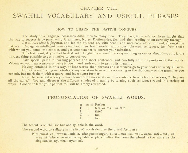 SWAHILI VOCABULARY AND USEFUL PHRASES. HOW TO LEARN THE NATIVE TONGUES. The study of a language possesses difficulties to many men. They have, from infancy, been taught that the way to success is by purchasing Grammars, Notes, Dictionaries, &c., and then reading them carefully through. Let all such ideas be forgotten, and let the student go, with pencil and note-book alone in hand, amongst the natives. Engage an intelligent man as teacher, then learn words, salutations, phrases, sentences, &c., from those with whom you come into contact, and get your teacher to correct your mistakes. This last point, if you had to deal with Englishmen, would be easy—among us critics abound—but it is the hardest thing possible to get a native to correct you. Take special pains in learning phrases and short sentences, and carefully note the positions of the words. Whenever you hear a proverb, write it down, and endeavour to get at its meaning. Having obtained in this way, at first words, then phrases and sentences, go to your books to verify all such. Do not erase from your note-book any variation from words occurring in the dictionary or the grammar you consult, but mark them with a query, and investigate further. Never be satisfied when you have found out two variations of a sentence to which a native says, “ They are all the same.” Try and discover the different shades of meaning by turning such sentences round in a variety of ways. Sooner or later your patient toil will be amply rewarded. PRONUNCIATION OF SWAHILI WORDS. A as in Father E „ fete or “ a ” in fate I „ thief O „ toe U ,, tool The accent is on the last but one syllable in the word. The second word or syllable in the list of words denotes the plural form, as:— Kiti plural viti, mwaka — miaka, ufunguo = funguo, zulia = mazulia, mtu = watu, mti = miti, uzi = nyuzi (where no word or syllable is placed after the noun the plural is the same as the singular, as nyurnba = nyumba). 5i