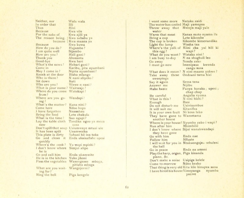 Neither, nor In order that Thus Because For the sake of The reason being, because Because How do you do ? I am quite well How are you ? Thank you Good-bye What’s the news ? Come in May I come in ? Knock at the door Who is there ? Sit down Who arc you ? What is your name ? Where do you come from ? Where are you go- ing ? What’s the matter? Come here 1 have forgotten Bring the food What is the time ? Lay the table cloth now Don’t spill that soup It has been spilt This plate is dirty Go and clean it quickly Where's the cook ? I don't know where he is Go and call him He is in the kitchen Pass the vegetables What are you wait- ing for ? Ring the bell Wala wala 111. Hivi Kwa vile Kwa ajili ya (Kwa sababu ya 1 Kwa maana ya Kwa kuwa Hujambo ? Sijambo Hali gani ? Ahasanta Kwa heri Habari gani ? Karibu, pita nyumbani Nipite nyumbani? Bisha mlango N nani aliyeko ? Keti Wewe n nani ? Waitwaje ? Watokapi ? Wendapi ? Kuna nini ? Ndoo hapa Nnasahau Lete chakula Saa ngapi ? Tandika nguo ya meza sasa Usiumwayc mtuzi ule Unamwaika Sahani hii ina taka Enda ukaisafi*hc upesi Yu wapi mpishi ? Simjui alipo Enda ukamwite Yuko jikoni Wasongezee mboga, pitisha mboga Wangojeeni ? Piga kengelc Kanza moto nyama ile Lete kikombe Kikombe kimevundika Washa taa yai hili ki I want some more Nataka zaidi The water has cooled Maji yamepoa Throw away that Mwaya maji yale water Warm that meat Bring a cup The cup is broken Light the lamp Where’s the yolk of Kiini cha this egg ? wapi ? What do you want ? Wataka nini ? I am busy to day N na shughuli leo Go away Nenda zako I must go now Imenipasa kwenda zangu sasa What does it mean ? N nini maana yakwe ? Take away these Ondoani tama hizi sweepings Say it again Answer me Make haste Fanya haraka ; upesi ; Serna tena Nijibu Fanya haraka; chap chap Angalia vyema N nini hichi ? Basi Usinisumbue Kitanifaa Ni kosa lako Be careful What is this ? Enough Do not disturb me It will suit me It is your own fault They have gone to Wametama another house Where is your house? Nyumba yako i wapi ? Run after him Mkimbilie I don’t know where Sijui wanakwendapi they have gone Go with him Enda nae Follow him Mfuate I will wait for you in Ntakuongojeu sebuleni the hall Go in peace Enda na amani Playthe harp, organ, Piga kinanda piano, &c Don’t make a noise Usipige kelele Come to-morrow Ndoo kesho That thing is very old Kitu kile kinapea sana I have hired his houseNimepanga nyumba yakwe