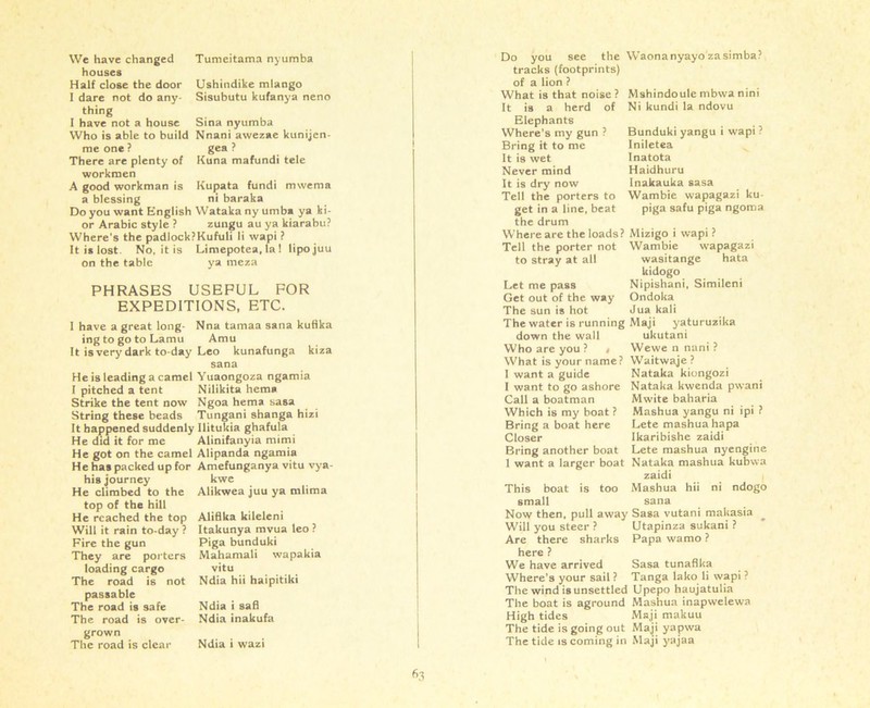 Ushindike mlango Sisubutu kufanya neno Kupata fundi mwenia ni baraka houses Half close the door I dare not do any- thing I have not a house Sina nyumba Who is able to build Nnani awezae kunijcn me one ? gea ? There are plenty of Kuna mafundi tele workmen A good workman is a blessing Do you want English Wataka ny umba ya ki or Arabic style ? zungu au ya kiarabu? Where's the padlock?Kufuli li wapi ? It is lost. No, it is Limepotea, la! lipojuu on the table ya meza PHRASES USEFUL FOR EXPEDITIONS, ETC. I have a great long- ing to go to Lamu It is very dark to-day He is leading a camel I pitched a tent Strike the tent now String these beads It happened suddenly He did it for me He got on the camel He has packed up for his journey He climbed to the top of the hill He reached the top Will it rain to-day ? Fire the gun They are porters loading cargo The road is not passable The road is safe The road is over- grown The road is clear Nna tamaa sana kufika Amu Leo kunafunga kiza Sana Yuaongoza ngamia Nilikita hema Ngoa hema sasa Tungani shanga hizi Ilitukia ghafula Alinifanyia mimi Alipanda ngamia Amefunganya vitu vya- kwe Alikwea juu ya mlima Alifika kileleni Itakunya mvua leo ? Piga bunduki Mahamali wapakia vitu Ndia hii haipitiki Ndia i safi Ndia inakufa Ndia i wazi tracks (footprints) of a lion ? What is that noise ? It is a herd of Elephants Where’s my gun ? Bring it to me It is wet Never mind It is dry now Tell the porters to get in a line, beat the drum Where are the loads? Mizigo i wapi? Tell the porter not Wambie wapagazi Mshindoule mbwa nini Ni kundi la ndovu Bunduki yangu i wapi ? Iniletea Inatota Haidhuru Inakauka sasa Wambie wapagazi ku- piga safu piga ngoma to stray at all Let me pass Get out of the way The sun is hot wasitange hata kidogo Nipishani, Simileni Ondoka Jua kali The water is running Maji yaturuzika down the wall ukutani Who are you ? # Wewe n nani ? What is your name? Waitwaje ? I want a guide I want to go ashore Call a boatman Which is my boat ? Bring a boat here Closer Bring another boat 1 want a larger boat This boat small is too Nataka kiongozi Nataka kwenda pwani Mwite baharia Mashua yangu ni ipi ? Lete mashua hapa Ikaribishe zaidi Lete mashua nyengine Nataka mashua kubwa zaidi Mashua hii ni ndogo Now then, pull away Sasa vutani makasia Utapinza sukani ? Papa wamo ? Sasa tunafika Tanga lako li wapi ? Will you steer ? Are there sharks here ? We have arrived Where’s your sail ? _ The wind is unsettled Upepo haujatulia The boat is aground Mashua inapwelewa High tides Maji makuu The tide is going out Maji yapwa The tide is coming in Maji yajaa