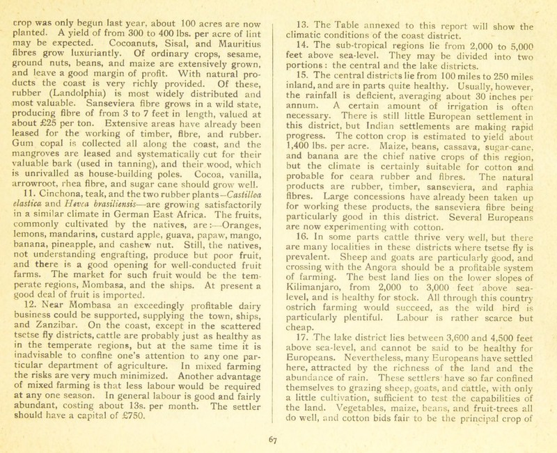 crop was only begun last year, about 100 acres are now planted. A yield of from 300 to 400 lbs. per acre of lint may be expected. Cocoanuts, Sisal, and Mauritius fibres grow luxuriantly. Of ordinary crops, sesame, ground nuts, beans, and maize are extensively grown, and leave a good margin of profit. With natural pro- ducts the coast is very richly provided. Of these, rubber (Landolphia) is most widely distributed and most valuable. Sanseviera fibre grows in a wild state, producing fibre of from 3 to 7 feet in length, valued at about £25 per ton. Extensive areas have already been leased for the working of timber, fibre, and rubber. Gum copal is collected all along the coast, and the mangroves are leased and systematically cut for their valuable bark (used in tanning), and their wood, which is unrivalled as house-building poles. Cocoa, vanilla, arrowroot, rhea fibre, and sugar cane should grow well. 11. Cinchona, teak, and the two rubber plants— Castilloa elastica and Hevca brasiliensis—are growing satisfactorily in a similar climate in German East Africa. The fruits, commonly cultivated by the natives, are:—Oranges, lemons, mandarins, custard apple, guava, papaw, mango, banana, pineapple, and cashew nut. Still, the natives, not understanding engrafting, produce but poor fruit, and there is a good opening for well-conducted fruit farms. The market for such fruit would be the tem- perate regions, Mombasa, and the ships. At present a good deal of fruit is imported. 12. Near Mombasa an exceedingly profitable dairy business could be supported, supplying the town, ships, and Zanzibar. On the coast, except in the scattered tsetse fly districts, cattle are probably just as healthy as in the temperate regions, but at the same time it is inadvisable to confine one’s attention to any one par- ticular department of agriculture. In mixed farming the risks are very much minimized. Another advantage of mixed farming is that less labour would be required at any one season. In general labour is good and fairly abundant, costing about 13s. per month. The settler should have a capital of £750. 13. The Table annexed to this report will show the climatic conditions of the coast district. 14. The sub-tropical regions lie from 2,000 to 5,000 feet above sea-level. They may be divided into tw'o portions : the central and the lake districts. 15. The central districts lie from 100 miles to 250 miles inland, and are in parts quite healthy. Usually, however, the rainfall is deficient, averaging about 30 inches per annum. A certain amount of irrigation is often necessary. There is still little European settlement in this district, but Indian settlements are making rapid progress. The cotton crop is estimated to yield about 1,400 lbs. per acre. Maize, beans, cassava, sugar-cane, and banana are the chief native crops of this region, but the climate is certainly suitable for cotton and probable for ceara rubber and fibres. The natural products are rubber, timber, sanseviera, and raphia fibres. Large concessions have already been taken up for working these products, the sanseviera fibre being particularly good in this district. Several Europeans are now experimenting with cotton. 16. In some parts cattle thrive very well, but there are many localities in these districts where tsetse fly is prevalent. Sheep and goats are particularly good, and crossing with the Angora should be a profitable system of farming. The best land lies on the lower slopes of Kilimanjaro, from 2,000 to 3,000 feet above sea- level, and is healthy for stock. All through this country ostrich farming would succeed, as the wild bird is particularly plentiful. Labour is rather scarce but cheap. 17. The lake district lies between 3,600 and 4,500 feet above sea-level, and cannot be said to be healthy for Europeans. Nevertheless, many Europeans have settled here, attracted by the richness of the land and the abundance of rain. These settlers have so far confined themselves to grazing sheep, goats, and cattle, with only a little cultivation, sufficient to test the capabilities of the land. Vegetables, maize, beans, and fruit-trees all do well, and cotton bids fair to be the principal crop of