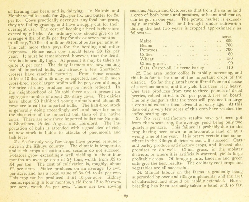 of farming has been, and is, dairying. In Nairobi and Mombasa milk is sold for 2£d. per lb., and butter for 2s. per lb. Cows practically never get any food but grass, they are fed by grazing, and have a supply cut for their overnight use. The cost of keeping a herd is therefore exceedingly little. An ordinary cow should give on an average 4 lbs. of milk per day for six or seven months— in all, say, 720 lbs. of milk or 36 lbs. of butter per annum. The calf more than pays for the herding and other expenses. Hence each cow should leave £3 12s. per year. It must be remembered, however, that the death rate is abnormally high. At present it may be taken as quite 10 per cent. The dairy farmers are now making use of imported bulls, and already a few Shorthorn crosses have reached maturity. From those crosses at least 10 lbs. of milk may be expected, and with such cross-bred stock larger profits will be got, even although the price of dairy produce may be much reduced. In the neighbourhood of Nairobi there are at present an aggregate number of about 200 dairy cows. The dairies have about 20 half-bred young animals and about 80 cows are in calf to imported bulls. The half-bred stock is generally doing exceedingly well, and have far more the character of the imported bull than of the native cows. There are now three imported bulls near Nairobi, a Shorthorn, Polled Angus, and Hereford. The im- portation of bulls is attended with a good deal of risk, as new stock is liable to attacks of pneumonia and tick fever. 21. So far only very fewr crops have proved remuner- ative in the Kikuyu country. The climate is temperate, and such crops as cotton and sesame do not succeed. Potatoes grow exceedingly well, yielding in about four months an average crop of 2^ tons, worth from £2 to £4 per ton. The cost of cultivation is, roughly, about £2 per acre. Maize produces on an average 15 cwt. per acre, and has a local value of 3s. 9d. to 4s. per cwt. This crop can be produced at £1 10 per acre. Kidney beans, ripening in four months, yield from 12 to 20 cwts. per acre, worth 5s. per cwt. There are two sowing seasons, March and October, so that from the same land a crop of both beans and potatoes, or beans and maize, can be got in one year. The potato market is exceed- ingly unstable. The land brought under cultivation during the last tw'o years is cropped approximately as follows:— Maize Acres. ... 800 Beans ... ... ... ... 700 Potatoes ... ... ... ... 700 Coffee ... 80 Wheat ... 150 China grass... ... 90 Oats, Castor-oil, Lucerne barley ... 110 22. The area under coffee is rapidly increasing, and this bids fair to be one of the important crops of the district. So far the plants have suffered from no disease of a serious nature, and the yield has been very heavy. One tree produces from two to three pounds of dried berries, valued at 6d. to 7d. per pound, free on board. The only danger is that the trees will produce too large a crop and exhaust themselves at an early age. At this date only a very few acres of this crop have reached the coffee-bearing age. 23. No very satisfactory results have yet been got from the wheat crop, the average yield being only two quarters per acre. This failure is probably due to the crop having been sown in unfavourable land or at a wrong time of the year. It is pretty certain that some- where in the Kikuyu district wheat will succeed. Oats and barley produce satisfactory crops, and linseed also promises to do well. China grass, in the moister districts, or where it is artificially watered, yields large profitable crops. Of forage plants, Lucerne and green oats give the best results. The ordinary root crops and vegetables are all successful. 24. Manual labour on the farms is gradually being superseded by oxen and tillage implements, and the area of cultivated land should be rapidly extended. Horse- breeding has been seriously taken in hand, and, so far,