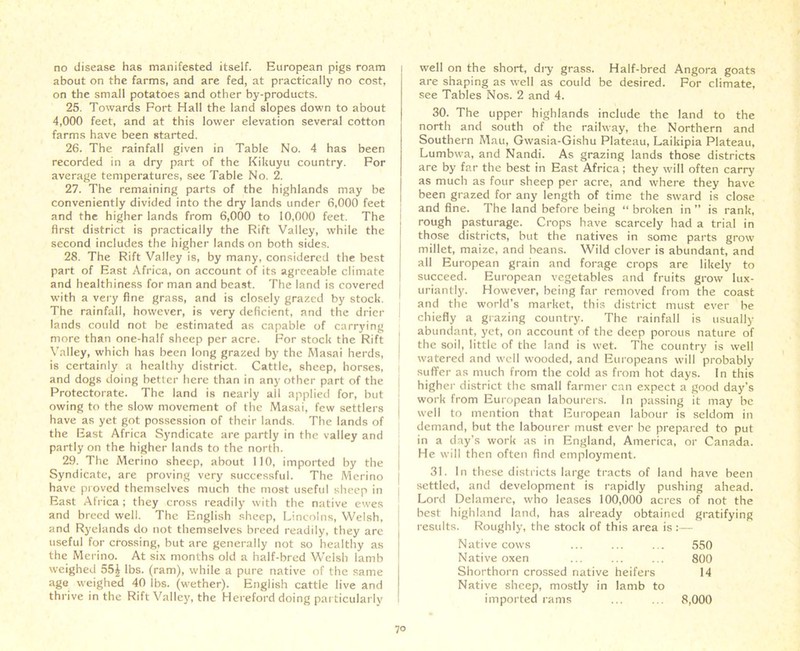 no disease has manifested itself. European pigs roam about on the farms, and are fed, at practically no cost, on the small potatoes and other by-products. 25. Towards Port Hall the land slopes down to about 4,000 feet, and at this lower elevation several cotton farms have been started. 26. The rainfall given in Table No. 4 has been recorded in a dry part of the Kikuyu country. For average temperatures, see Table No. 2. 27. The remaining parts of the highlands may be conveniently divided into the dry lands under 6,000 feet and the higher lands from 6,000 to 10,000 feet. The first district is practically the Rift Valley, while the second includes the higher lands on both sides. 28. The Rift Valley is, by many, considered the best part of East Africa, on account of its agreeable climate and healthiness for man and beast. The land is covered with a very fine grass, and is closely grazed by stock. The rainfall, however, is very deficient, and the drier lands could not be estimated as capable of carrying more than one-half sheep per acre. For stock the Rift Valley, which has been long grazed by the Masai herds, is certainly a healthy district. Cattle, sheep, horses, and dogs doing better here than in any other part of the Protectorate. The land is nearly all applied for, but owing to the slow movement of the Masai, few settlers have as yet got possession of their lands. The lands of the East Africa Syndicate are partly in the valley and partly on the higher lands to the north. 29. The Merino sheep, about 110, imported by the Syndicate, are proving very successful. The Merino have proved themselves much the most useful sheep in East Africa; they cross readily with the native ewes and breed well. The English sheep, Lincolns, Welsh, and Ryelands do not themselves breed readily, they are useful for crossing, but are generally not so healthy as the Merino. At six months old a half-bred Welsh lamb weighed 55J lbs. (ram), while a pure native of the same age weighed 40 lbs. (wether). English cattle live and thrive in the Rift Valley, the Hereford doing particularly well on the short, dry grass. Half-bred Angora goats are shaping as well as could be desired. For climate, see Tables Nos. 2 and 4. 30. The upper highlands include the land to the north and south of the railway, the Northern and Southern Mau, Gwasia-Gishu Plateau, Laikipia Plateau, Lumbwa, and Nandi. As grazing lands those districts are by far the best in East Africa; they will often carry as much as four sheep per acre, and where they have been grazed for any length of time the sward is close and fine. The land before being “ broken in ” is rank, rough pasturage. Crops have scarcely had a trial in those districts, but the natives in some parts grow millet, maize, and beans. Wild clover is abundant, and all European grain and forage crops are likely to succeed. European vegetables and fruits grow lux- j uriantly. However, being far removed from the coast and the world’s market, this district must ever be chiefly a grazing country. The rainfall is usually abundant, yet, on account of the deep porous nature of the soil, little of the land is wet. The country is well watered and well wooded, and Europeans will probably suffer as much from the cold as from hot days. In this higher district the small farmer can expect a good day’s work from European labourers. In passing it may be well to mention that European labour is seldom in demand, but the labourer must ever be prepared to put in a day’s work as in England, America, or Canada. He will then often find employment. 31. In these districts large tracts of land have been settled, and development is rapidly pushing ahead. Lord Delamere, who leases 100,000 acres of not the best highland land, has already obtained results. Roughly, the stock of this area is gratifying Native cows 550 Native oxen 800 Shorthorn crossed native heifers Native sheep, mostly in lamb to 14 imported rams ... ... 8,000