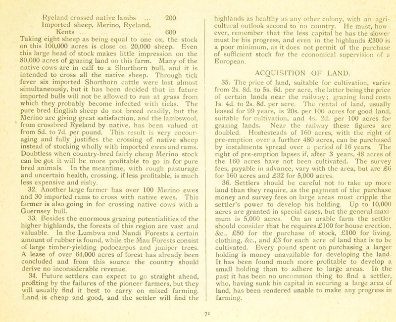 Ryeland crossed native lambs ... 200 Imported sheep, Merino, Ryeland, Kents ... ... . . ... 600 Taking eight sheep as being equal to one ox, the stock on this 100,000 acres is close on 20,000 sheep. Even this large head of stock makes little impression on the 80,000 acres of grazing land on this farm. Many of the native cows are in calf to a Shorthorn bull, and it is intended to cross all the native sheep. Through tick fever six imported Shorthorn cattle were lost almost simultaneously, but it has been decided that in future imported bulls will not be allowed to run at grass from which they probably become infected with ticks. The pure bred English sheep do not breed readily, but the Merino are giving great satisfaction, and the lambswool, from crossbred Ryeland by native, has been valued at from 5d. to 7d. per pound. This result is very encour- aging and fully justifies the crossing of native sheep instead of stocking wholly with imported ewes and rams. Doubtless when country-bred fairly cheap Merino stock can be got it will be more profitable to go in for pure bred animals. In the meantime, with rough pasturage and uncertain health, crossing, if less profitable, is much less expensive and risky. 32. Another large farmer has over 100 Merino ewes and 30 imported rams to cross with native ewes. This farmer is also going in for crossing native cows with a Guernsey bull. 33. Besides the enormous grazing potentialities of the higher highlands, the forests of this region are vast and valuable. In the Lumbwa and Nandi Forests a certain amount of rubber is found, while the Mau Forests consist of large timber-yielding podocarpus and juniper trees. A lease of over 64,000 acres of forest has already been concluded and from this source the country should derive no inconsiderable revenue. 34. Future settlers can expect to go straight ahead, profiting by the failures of the pioneer farmers, but they will usually find it best to carry on mixed farming. Land is cheap and good, and the settler will find the highlands as healthy as any other colony, with an agri- cultural outlook second to no country. He must, how- ever, remember that the less capital he has the slower must be his progress, and even in the highlands £300 is a poor minimum, as it does not permit of the purchase of sufficient stock for the economical supervision of a European. ACQUISITION OF LAND. 35. The price of land, suitable for cultivation, varies from 2s. 8d. to 5s. 6d. per acre, the latter being the price of certain lands near the railway; grazing land costs Is. 4d. to 2s. 8d. per acre. The rental of land, usually leased for 99 years, is 20s. per 100 acres for good land, suitable for cultivation, and 4s. 2d. per 100 acres for grazing lands. Near the railway these figures are doubled. Homesteads of 160 acres, with the right of pre-emption over a further 480 acres, can be purchased by instalments spread over a period of 16 years. The right of pre-emption lapses if, after 3 years, 48 acres of the 160 acres have not been cultivated. The survey- fees, payable in advance, vary with the area, but are £6 for 160 acres and £32 for 5,000 acres. 36. Settlers should be careful not to take up more land than they require, as the payment of the purchase money and survey fees on large areas must cripple the settler’s power to develop his holding. Up to 10,000 acres are granted in special cases, but the general maxi- mum is 5,000 acres. On an arable farm the settler should consider that he requires £100 for house erection, &c., £50 for the purchase of stock, £100 for living, clothing, &c., and £3 for each acre of land that is to be cultivated. Every pound spent on purchasing a larger holding is money unavailable for developing the land. It has been found much more profitable to develop a small holding than to adhere to large areas. In the past it has been no uncommon thing to find a settler, who, having sunk his capital in securing a large area of land, has been rendered unable to make any progress in farming.