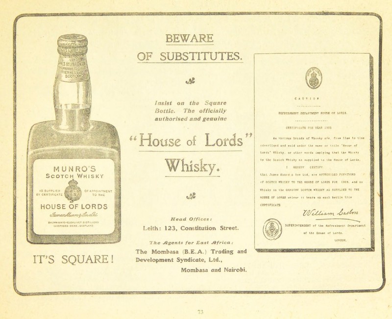 BEWARE ITS SQUARE! OF SUBSTITUTES. Insist on the Square Bottle. The officially authorised and genuine u House of Lords Whisky* Head Offices: Leith: 123, Constitution Street. The Jlgents for East Jifrica The Mombasa (B.E.A.) Trading and Development Syndicate, Ltd., Mombasa and Nairobi. C A 0 T 1 0 H etrpwmtnrr departviht house or lores. CERTIFICATE FOB YEAR 1905 li various brands of Whisky »rr, fr*a tie* to lira advertised and sold under the aa«r or title ‘House of Lords* WMeKy. or other eords implying that the Whisky la the Scotch Whisky os supplied to the House of Lords. I HEREBY CERTIFY that Janes Kunro t. Son Ltd, are AUTHORISED PURVEYORS of SCOTCH WHISKY TO THE HOUSE OF LORDS FOB 1909. sod no whiaity is the ORHurwr scotch wHisrr as supplied to the HOUSE OF LORDS utilenr it tears op each bottle this CERTIFICATE SUPERINTENDENT of the Refreshment Department of the House of Lords. LOW DOM, a—BBOPiffMimaEfftortiw* fwcfcwr. a«iM sxsssp; mmmaam aran B^£Z3K3&9d