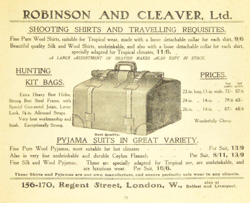 ROBINSON AND CLEAVER, Ltd. SHOOTING SHIRTS AND TRAVELLING REQUISITES. Fine Pure Wool Shirts, suitable for Tropical wear, made with a loose detachable collar for each shirt, 9/6 Beautiful quality Silk and Wool Shirts, unshrinkable, and also with a loose detachable collar for each shirt, specially adapted for Tropical climates, 11 /6. _ cA LARGE (ASSORTMENT OF HEAVIER MAKES cALSO KEPT IN STOCK. HUNTING KIT BAGS, Extra Heavy Best Hides, Strong Best Steel Frame, with Special Gun-metal Joints, Lever Lock, H-in. Allround Straps. Very best workmanship and finish. Exceptionally Strong. PRICES, Best 2nd quality, quality. 22-in. long, 13-in. wide, 72/- 57/6 24-in. „ 14-in. ,, 79/6 63/- 26-in. ,, 14-in. „ 87/- 68/6 Wonderfully Cheap. Best Quality. PYJAMA SUITS IN GREAT VARIETY. Fine Pure Wool Pyjamas, most suitable for hot climates - - - - - Per Suit, 13/9 Also in very fine unshrinkable and durable Ceylon Flannels - - Per Suit, 8/11, 13/9 Fine Silk and Wool Pyjamas. These arc specially adapted for Tropical use, are unshrinkable, and are luxurious wear. Per Suit, 16/6. These Shirts and Pyjamas are our own manufacture, and ensure perfectly safe wear in any climate. 150-170, Regent Street, London, W., Belfast and Liverpool.