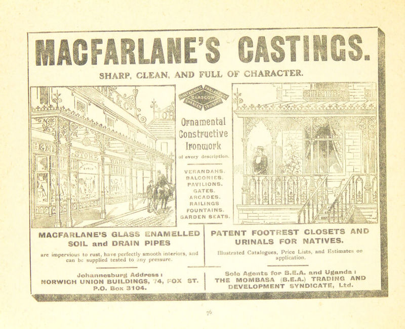 SHARP, GLEAN, AND FULL OF CHARACTER. Ornamental Constructive Ironuiork ol every description. VERANDAHS. BALCONIES. PftVI LIONS. GATES. ARCADES. RAILINGS FOUNTAINS. GARDEN SEATS. MACFARLANE’S GLASS ENAMELLED SOIL and DRAIN PIPES PATENT FOOTREST CLOSETS AND URINALS FOR NATIVES. are impervious to rust, have perfectly smooth interiors, and can be supplied tested to any pressure. Illustrated Catalogues, Price Lists, and Estimates on application. Johannesburg Addressi NORWICH UNION BUILDINGS, 74, POX ST. P.O. Boit 3104.