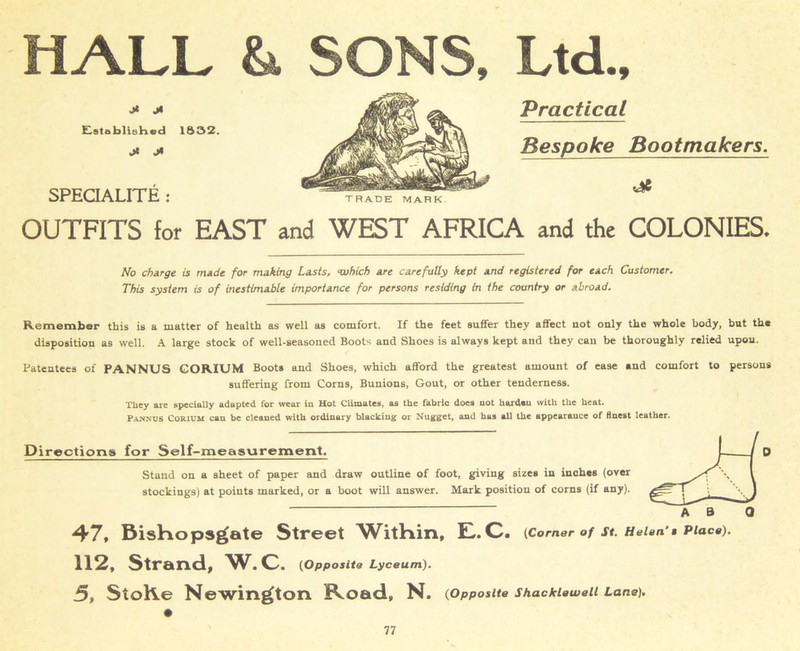 HALL jt Cstsblisked 1832. Jt J» SPECIALITE : &, SONS, TRADE MARK Ltd., Practical Bespoke Bootmakers. OUTFITS for EAST and WEST AFRICA and the COLONIES. No charge is made for making Lasts, ‘which are carefully kept and registered for each Customer. This system is of inestimable importance for persons residing in the country or abroad. Remember this is a matter of health as well as comfort. If the feet suifer they affect not only the whole body, but the disposition as well. A large stock of well-seasoned Boots and Shoes is always kept and they can be thoroughly relied upon. Patentees of PANNUS CORIUM Boots and Shoes, which afford the greatest amount of ease and comfort to persons suffering from Corns, Bunions, Gout, or other tenderness. They are specially adapted for wear in Hot Climates, as the fabric does not harden with the heat. Pannus Corium can be cleaned with ordinary blacking or Nugget, and has all the appearance of finest leather. Directions for Self-measurement. Stand on a sheet of paper and draw outline of foot, giving sizes in inches (over stockings) at points marked, or a boot will answer. Mark position of corns (if any). 47, Bishops^ate Street WitHin, H. C. (Corner of St. Helen’s Place). 112, Strand, W. C. (Opposite Lyceum). 5, StoKe Newington RcOad, N. (Opposite Shacklawell Lane).