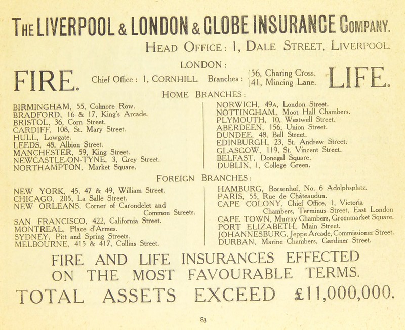 The LIVERPOOL & LONDON &GLOBE INSURANCE Company- Head Office: I, Dale Street, Liverpool. FIRE. Chief Office : LONDON: CORN HILL. Branches : J 56, Charing Cross. (41, Mincing Lane. HOME BRANCHES: LIFE BIRMINGHAM, 55, Colmore Row. BRADFORD, 16 & 17, King’s Arcade. BRISTOL, 36, Corn Street. CARDIFF, 108, St. Mary Street. HULL, Lowgate. LEEDS, 48, Albion Street. MANCHESTER, 59, King Street. NEWCASTLE-ON-TYNE. 3, Grey Street. NORTHAMPTON, Market Square. FOREIGN NEW YORK, 45, 47 & 49, William Street. CHICAGO, 205, La Salle Street. NEW ORLEANS, Comer of Carondelet and Common Streets. SAN FRANCISCO, 422, California Street. MONTREAL, Place d’Armes. SYDNEY, Pitt and Spring Streets. MELBOURNE, 415 & 417, Collins Street. NORWICH, 49a, London Street. NOTTINGHAM, Moot Hall Chambers. PLYMOUTH, 10, Westwell Street. ABERDEEN, 156, Union Street. DUNDEE, 48, Bell Street. EDINBURGH, 23, St. Andrew Street. GLASGOW, 119, St. Vincent Street. BELFAST, Donegal Square. DUBLIN, 1, College Green. BRANCHES: HAMBURG, Borsenhof, No. 6 Adolphsplatz. PARIS, 55, Rue de Chateaudun. CAPE COLONY, Chief Office, 1, Victoria Chambers, Terminus Street, East London CAPE TOWN, Murray Chambers, Greenmarket Square. PORT ELIZABETH, Main Street. JOHANNESBURG, Jeppe Arcade, Commissioner Street. DURBAN, Marine Chambers, Gardiner Street. FIRE AND LIFE INSURANCES EFFECTED ON THE MOST FAVOURABLE TERMS. TOTAL ASSETS EXCEED £11,000,000.