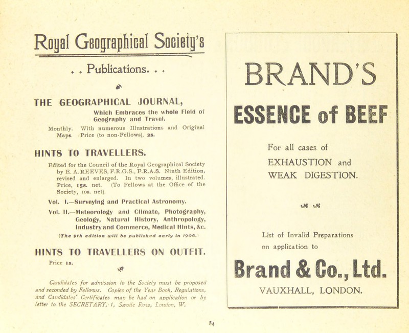 Royal Geographical Society’s ♦ . Publications. . ♦ * THE GEOGRAPHICAL JOURNAL, Which Embraces the whole Field of Geography and Travel. Monthly. With numerous Illustrations and Original Maps. Price (to non-Fellows), as. HINTS TO TRAVELLERS. Edited for the Council of the Royal Geographical Society by E. A. REEVES, F.R.G.S., F.R.A.S. Ninth Edition, revised and enlarged. In two volumes, illustrated. Price, 158. net. (To Fellows at the Office of the Society, ios. net). Vol. I.—Surveying and Practical Astronomy. Vol. II.—Meteorology and Climate, Photography, Geology, Natural History, Anthropology, Industry and Commerce, Medical Hints, &c. (The Qth edition will be published early In fQ06J HINTS TO TRAVELLERS ON OUTFIT. Price is. Candidates for admission to the Society must be proposed and seconded by Fellows. Copies of the Year Book, Regulations, and Candidates' Certificates mav be had on application or by letter to the SECRETARY, l, Savilc Row, London, W. 84 BRAND’S ESSENCE of BEEF For all cases of EXHAUSTION and WEAK DIGESTION. rM -At List of Invalid Preparations on application to Brand & Co., Ltd. VAUXHALL, LONDON. 'wjrBwrrt'Tnnr