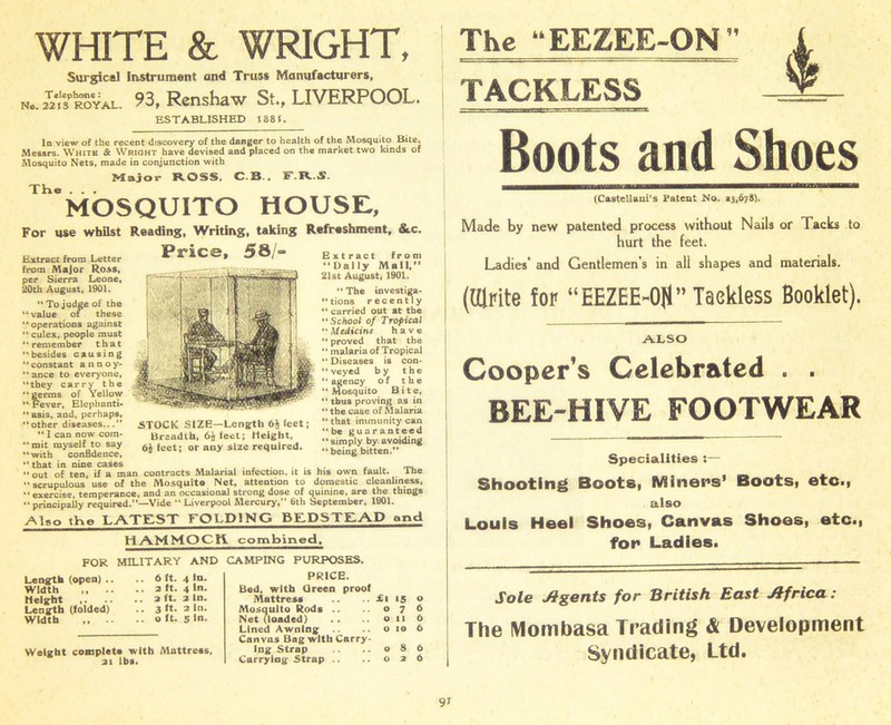 WHITE & WRIGHT, Surgical Instrument and Truss Manufacturers, No.SSroyal. 93, Renshaw St., LIVERPOOL. ESTABLISHED 1881. In view of the recent discovery of the danger to health of the Mosquito Bite, Messrs. White & Wright have devised and placed on the market two kinds of Mosquito Nets, made in conjunction with Major ROSS, C.B., F.R.S. The... MOSQUITO HOUSE, For use whilst Reading, Writing, taking Refreshment, &.c. Extract from Letter ^iC©, 58/- from Major Ross, per Sierra Leone, 20th August, 1901. “To judge of the “ value of these “operations against “ culex, people must “remember that “besides causing “constant annoy- “ ance to everyone, “they carry the “germs of Yellow “ Fever, Elephanti- “asis, and, perhaps, “other diseases.. *' I can now com- “mit myself to say “with confidence, “that in nine cases . . .. . “out of ten, if a man contracts Malarial infection, it is his own fault. A he “scrupulous use of the Mosquito Net, attention to domestic cleanliness, “exercise, temperance, and an occasional strong dose of quinine, are the things “principally required.—Vide “ Liverpool Mercury, 6th September, 1901. STOCK SIZE—Length 6$ feet; Braudth, 6£ feet; Height, feet; or any size required. Extract from “Dally Mall, 21st August, 1901. “ The investiga- tions recently “ carried out at the “ School of Tropical “Medicine have “ proved that the “ malaria of Tropical “ Diseases is con- veyed by the “ agency of the “Mosquito Bite, “ thus proving as in “ the case of Malaria “ that immunity can “be guaranteed “simply by avoiding “ being bitten.” Also the LATEST FOLDING BEDSTEAD and HAMMOCYi. combined. FOR MILITARY AND CAMPING PURPOSES. Length (open) .. Width ,, .. Height ,. .. Length (folded) Width ,, .. 6 ft. 4 In. .. 2 ft. 4 In. .. 2 ft. 2 In. .. 3 ft. 2 In. .. o ft. 5 in. Weight complete with Mattress. 2i lbs. PRICE. Bed, with Green proof Mattress .. £i 15 Mosquito Rods .. 07 Net (loaded) .. 011 Lined Awning .. o 10 Canvas Bag with Carry- ing Strap .. 08 Carrying Strap .. .. 02 o 6 6 6 6 6 The “EEZEE-ON  TACKLESS Boots and Shoes (Castellani’s Patent No. 13,678). Made by new patented process without Nails or Tacks to hurt the feet. Ladies’ and Gentlemen’s in all shapes and materials. (tilrite for “EEZEE~0fl” Taekless Booklet). ALSO Cooper's Celebrated . . BEE-HIVE FOOTWEAR Specialities :— Shooting Boots, Miners* Boots, etc., also Louis Heel Shoes, Canvas Shoes, etc., for Ladies. Sole Agents for British East Africa: The Mombasa Trading & Development Syndicate, Ltd.