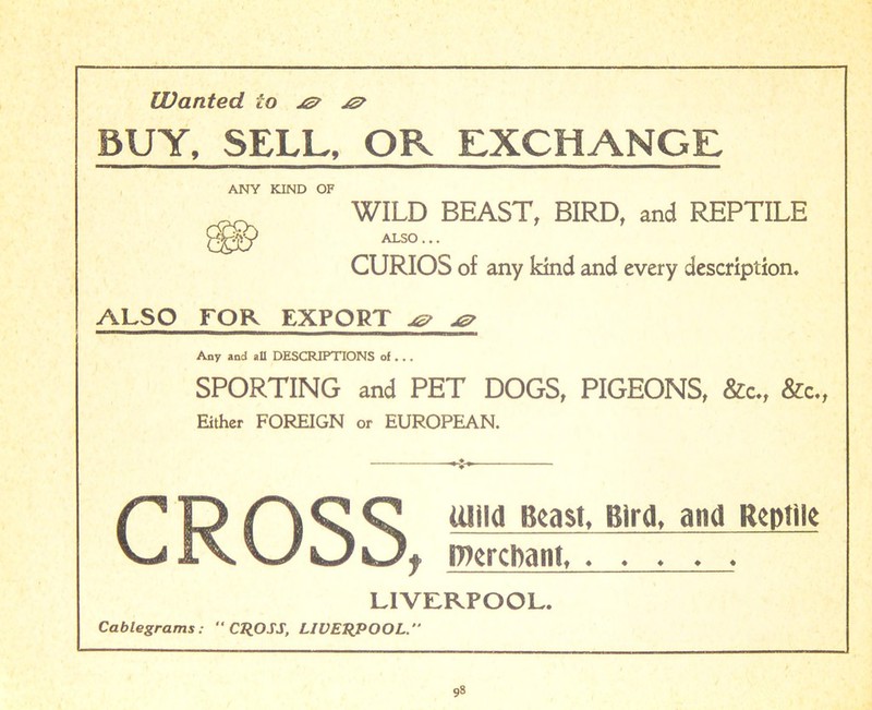 Wanted to jz? BUY, SELL, OR EXCHANGE ANY KIND OF WILD BEAST, BIRD, and REPTILE 0010 ALSO ... CURIOS of any kind and every description. ALSO FOR EXPORT -<s> -<g> Any and all DESCRIPTIONS of... SPORTING and PET DOGS, PIGEONS, &c., &c., Either FOREIGN or EUROPEAN. P O A C O mild Beast, Bird, and Reptile w lx \~JkJi Jf DiercDanl LIVERPOOL. Cablegrams: CROSS, LIVERPOOL.