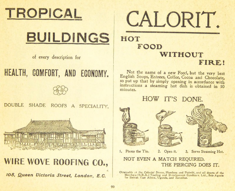 TROPICAL BUILDINGS of every description for HEALTH, COMFORT, AND ECONOMY. DOUBLE SHADE ROOFS A SPECIALITY. WIRE WOVE ROOFING CO., 4. 108, Queen Victoria Street, London, E.C. CALORIT. HOT FOOD WITHOUT FIRE.! Not the name of a new Food, but the very best English Soups, Entrees, Coffee, Cocoa and Chocolate, so put up that by simply opening in accordance with instructions a steaming hot dish is obtained in JO minutes. HOW IT’S DONE. J, Pierce the Tin. NOT EVEN 2. Open it. 3. Serve Steaming Hot. A MATCH REQUIRED. THE PIERCING DOES IT. Obtainable at the Colonial Stores, Mombasa and Nairobi, and all depots of the Mombara (B.E.A.) Trading; and Development Syndicate. Ltd., Sole Agents for British Eaat Africa, Uganda, and Zanzibar.