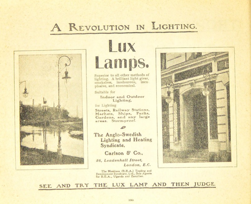 A Revolution in Lighting. Lux Lamps. Superior to all other methods of lighting. A brilliant light giver, smokeless, inodourous, inex- plosive, and economical. Suitable for Indoor and Outdoor Lighting. for Lighting Streets, Rail-way Stations. Marhets, Ships, ParlVs. Gardens, ond ony large areas. Stormproof. The Anglo-Swedish Lighting and Heating Syndicate, Carlson & Co., 86, Leadenhall Street, London, E.C. The Mombasa (B.E.A.) Trading and Development Syndicate. Ltd,, Sole Agenta foe B.E.A., Uganda and Zanzibar. See AND TRY THE LUX LAMP AND THEN JUDGE. lOO