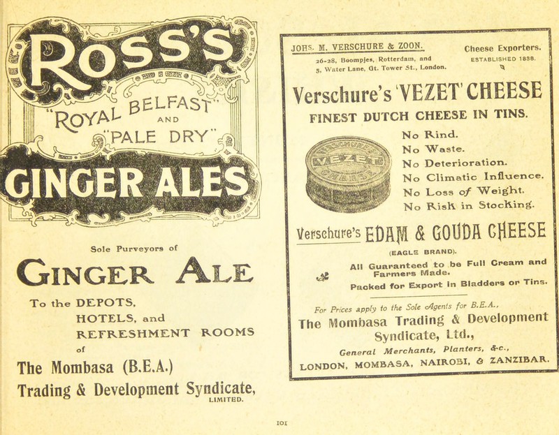 t pEL-FAST L AND PALE DRY’ Sole Purveyors of Ginger Ale To the DEPOTS. HOTELS, and REFRESHMENT ROOMS of The Mombasa (B.E.A.) Trading & Development Syndicate, JOHS- M. VERSCHPRE & ZOON. 26-28, Boompjen, Rotterdam, and 5, Water Lane, dt. Tower St., London. Verschure’s VEZET CHEESE FINEST DUTCH CHEESE IN TINS. Cheese Exporters. ESTABLISHED 1838. No Rind. No Waste. No Deterioration. No Climatic Influence. No Loss of Weight. No RisK in StocKing. Versehure’s EDRffl & GOlSDft CHEESE I (EAGLE BRAND). All Guaranteed to be Full Cream and Farmers P/lade. Packed for Export in Bladders or Tins. For Prices Apply to the Sole cAgents for B.E.A., The Mombasa Trading & Development Syndicate, Ltd., General Merchants, Planters, Src., LONDON, MOMBASA. NAIROBI, & ZANZIBAR.
