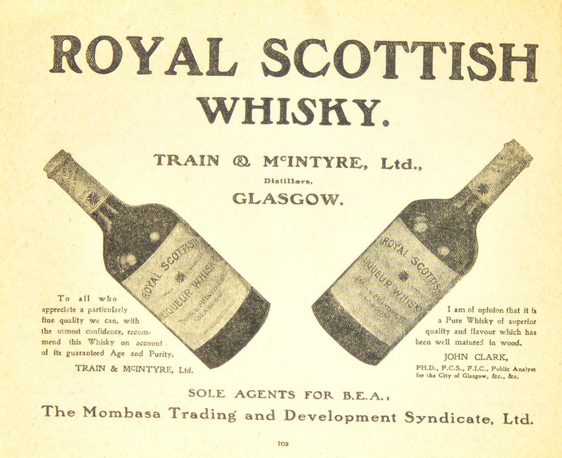 ROYAL SCOTTISH WHISKY. TRAIN ©. M'INTYRE. Ltd.. Distillors, GLASGOW. To all who appreciate a particularly fine quality we can, with the utmost confidence, recom- mend this Whisky on account of its guaranteed Age and Purity. TRAIN & MCINTYRE, Ltd. I am of opinion that rt is a Pure Whisky of superior quality and flavour which has been well matured in wood. JOHN CLARK, PH.D., F.C.S., F.I.C., Public Analyst for the City of Glasgow, &c., See. SOLE AGENTS FOR B.E.A., THe Mombasa Trading and Development Syndicate, Ltd. roa