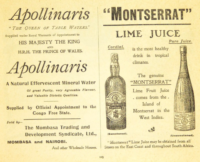 Apollinaris “ The Queen of Table Waters' Supplied under Royal Warrants of Appointment to I-HS MAJESTY THE KING AND H.R.H. THE PRINCE OF WALES. Apollinaris A Natural Effervescent Mineral Water Of great Purity, very Agreeable Flavour, and Valuable Dietetic Qualities. Supplied by Official Appointment to the Congo Free State. Sold by— The Mombasa Trading and Development Syndicate, Ltd., MOMBASA and NAIROBI. And other Wholesale Houses. “Montserrat” LIME JUICE Pure Juice. Lime Fruit Juice . comes from the . Island of Montserrat in the West Indies. A. The genuine “MONTSERRAT” Cordial. is the most healthy drink in tropical climates. (Sweetened). (Unsweetened). “Montserrat” Lime Juice may be obtained from all Stores on the East Coast and throughout South Africa.