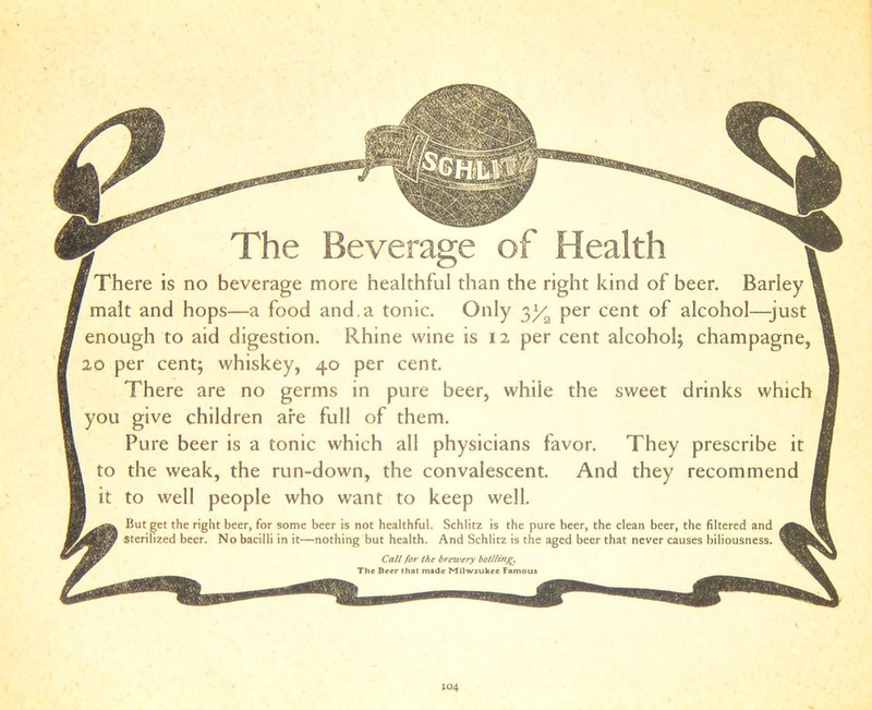 F There is no beverage more healthful than the right kind of beer. Barley < malt and hops—a food and. a tonic. Only $ya per cent of alcohol—-just enough to aid digestion. Rhine wine is 12 per cent alcohol; champagne, 20 per cent; whiskey, 40 per cent. There are no germs in pure beer, while the sweet drinks which you give children are full of them. Pure beer is a tonic which all physicians favor. They prescribe it 1 to the weak, the run-down, the convalescent. And they recommend , I it to well people who want to keep well. I ‘ jlfj*. But get the right beer, for some beer is not healthful. Schlitz is the pure beer, the clean beer, the filtered and 42jgy sterilized beer. No bacilli in it—nothing but health. And Schlitz is the aged beer that never causes biliousness. Call for the brewery bottling. ^ The Beer that made Milwaukee Famous ^