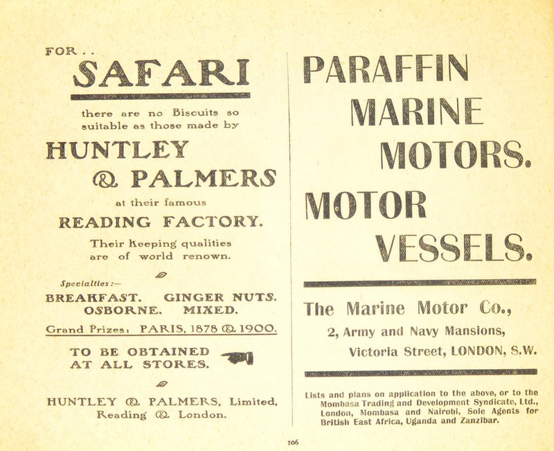 FOR. . . SAFARI there are no Biscuits so suitable as those made by HUNTLEY Ca PALMERS at tHeir famous READING FACTORY. THeir Keeping' qualities are of world renown. Specialties :— BREAKFAST. GINGER NUTS. OSBORNE. MIXED. Grand Prizest PARIS. 1S7S CSL 1QOO. TO BE OBTAINED AT ALL STORES. HUNTLEY CEL PALMERS, Limited, Reading di London. PARAFFIN MARINE MOTORS. MOTOR VESSELS. The Marine Motor Co., 2, Army am! Navy Mansions, Victoria Street, LONDON, S.W. Lists anti plans on application to the above, or to the Mombasa Trading and Development Syndicate, Ltd., London, Mombasa and Nairobi, Sole Agents for British East Africa, Uganda and Zanzibar.