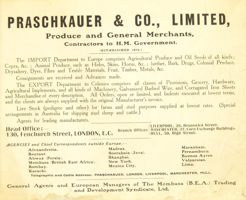 PRASCHKAUER & CO., LIMITED, Produce and General Merchants, Contractors to H.M. Government. (.ESTABLISHED 1874.) The IMPORT Department to Europe comprises Agricultural Produce and Oil Seeds of aH kinds; Copra, &c. ; Animal Produce, such as Hides, Skins, Horns, &c. ; further, Bark, Drugs, Colonial Produce, Drysaltery, Dyes, Fibre and Textile Materials, Fruit, Timber, Metals, &c. Consignments are received and Advances made. The EXPORT Department to Colonies comprises all classes of Provisions, Grocery, Hardware, Agricultural Implements, and all kinds of Machinery, Galvanized Barbed Wire, and Corrugated Iron Sheets and Merchandise of every description. All Orders, open or limited, and Indents executed at lowest er , and the clients are always supplied with the original Manufacturers invoice. Live Stock (pedigree and other) for farms and stud purposes supplied at lowest rates. (Special arrangements in Australia for shipping stud sheep and cattle.) Agents for leading manufacturers. Head Office:— 130, Fencliurch Street, LONDON, E.C. /LIVERPOOL, 28, Brunswick Street. Branch Offices MANCHESTER, 37, Corn Exchange Buildings, i HULL, 50, High Street. AGENCIES and Chief Correspondents outside Europe : Madras. Soerabaia (Java). Shanghai. New York. Mexico City. Alexandretta. Beyrout. Ahwaz (Persia). Mombasa (British East Africa). Bombay. ^Telegraphic and Cable Address: PRASCHKAUER, LONDON, LIVERPOOL, MANCHESTER, HULL. Maranham. Pernambuco. Buenos Ayre9. Valparaiso. Lima. General Agents and European Managers of The Mombasa (B.E..A.) Trading and Development Syndicate, Ltd.