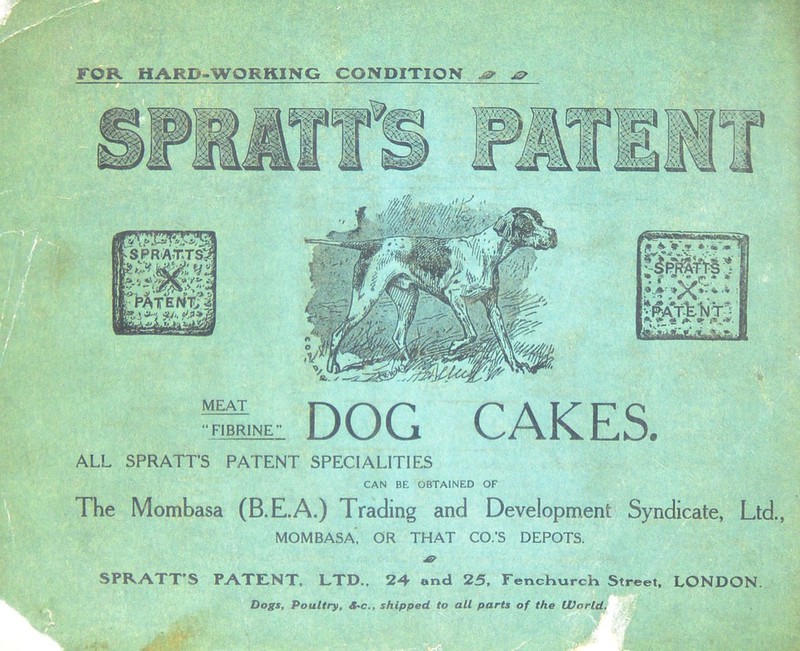 FOR HARD-WORKING CONDITION os> ^ S PRATTS? b'rt n^fferitTs MEAT “ FIBRINE DOG CAKES. ALL SPRATT’S PATENT SPECIALITIES CAN BE OBTAINED OF The Mombasa (B.E.A.) Trading and Development Syndicate, Ltd., MOMBASA, OR THAT CO.’S DEPOTS. SPRATT’S PATENT, LTD., 24 and 25, Fenchurch Street, LONDON. Dogs, Poultry, 4<c., shipped to all parts of the World.