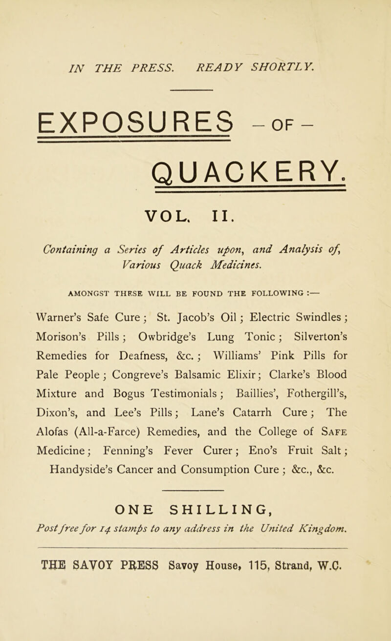 IN THE PRESS. READY SHORTLY. EXPOSURES -OF- QUACKERY. VOL. II. Containing a Series of Articles upon., and Analysis of Various Quack Medicines. AMONGST THESE WILL BE FOUND THE FOLLOWING :— Warner’s Safe Cure; St. Jacob’s Oil; Electric Swindles; Morison’s Pills; Owbridge’s Lung Tonic; Silverton’s Remedies for Deafness, &c.; Williams’ Pink Pills for Pale People; Congreve’s Balsamic Elixir; Clarke’s Blood Mixture and Bogus Testimonials; Baillies’, Fothergill’s, Dixon’s, and Lee’s Pills; Lane’s Catarrh Cure; The Alofas (All-a-Farce) Remedies, and the College of Safe Medicine; Fenning’s Fever Curer; Eno’s Fruit Salt; Handyside’s Cancer and Consumption Cure ; &c., &c. ONE SHILLING, Post free for 14. stamps to any address in the United Kingdom. THE SAVOY PRESS Savoy House, 115, Strand, W.C.