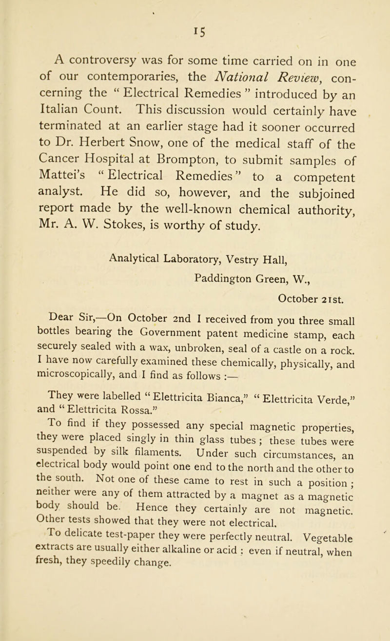 IS A controversy was for some time carried on in one of our contemporaries, the National Review, con- cerning the “ Electrical Remedies ” introduced by an Italian Count. This discussion would certainly have terminated at an earlier stage had it sooner occurred to Dr. Herbert Snow, one of the medical staff of the Cancer Hospital at Brompton, to submit samples of Mattei’s “ Electrical Remedies ” to a competent analyst. He did so, however, and the subjoined report made by the well-known chemical authority, Mr. A. W. Stokes, is worthy of study. Analytical Laboratory, Vestry Hall, Paddington Green, W., October 2ist. Dear Sir,—On October 2nd I received from you three small bottles bearing the Government patent medicine stamp, each securely sealed with a wax, unbroken, seal of a castle on a rock. I have now carefully examined these chemically, physically, and microscopically, and I find as follows They were labelled “ Elettricita Bianca,” “ Elettricita Verde,” and “ Elettricita Rossa.” ’ To find if they possessed any special magnetic properties, they were placed singly in thin glass tubes ; these tubes were suspended by silk filaments. Under such circumstances, an electrical body would point one end to the north and the other to the south. Not one of these came to rest in such a position ; neither were any of them attracted by a magnet as a magnetic body should be. Hence they certainly are not magnetic. Other tests showed that they were not electrical. To delicate test-paper they were perfectly neutral. Vegetable extracts are usually either alkaline or acid ; even if neutral, when fresh, they speedily change.