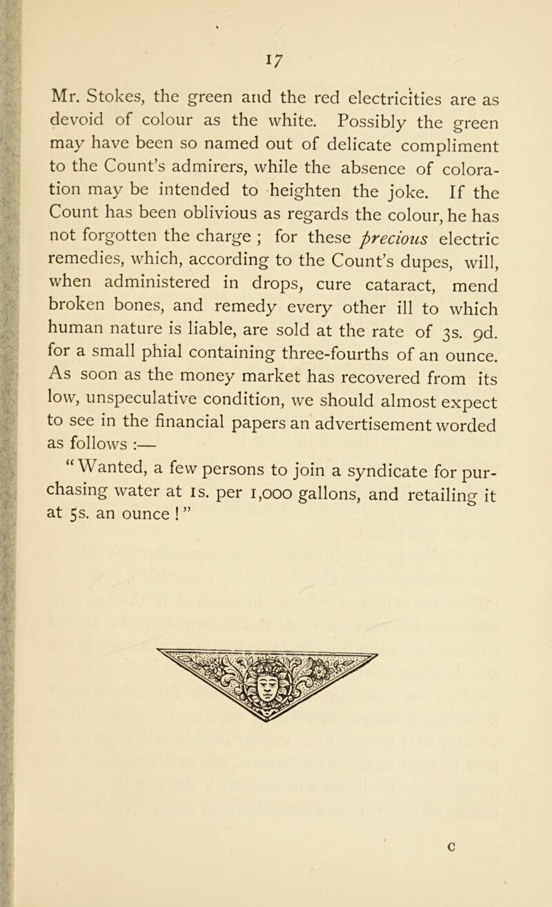 i; Mr. Stokes, the green and the red electricities are as devoid of colour as the white. Possibly the green may have been so named out of delicate compliment to the Count’s admirers, while the absence of colora- tion may be intended to heighten the joke. If the Count has been oblivious as regards the colour, he has not forgotten the charge ; for these precious electric remedies, which, according to the Count’s dupes, will, when administered in drops, cure cataract, mend broken bones, and remedy every other ill to which human nature is liable, are sold at the rate of 3s. gd. for a small phial containing three-fourths of an ounce. As soon as the money market has recovered from its low, unspeculative condition, we should almost expect to see in the financial papers an advertisement worded as follows :— “Wanted, a few persons to join a syndicate for pur- chasing water at is. per 1,000 gallons, and retailing it at 5s. an ounce ! ”