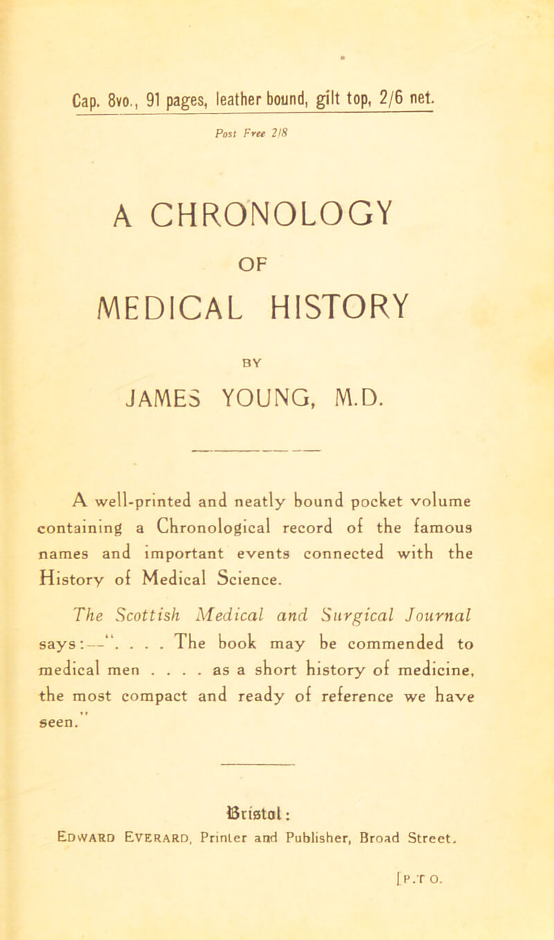 Cap. 8vo., 91 pages, leather bound, gilt top, 2/6 net. Post Free 2/8 A CHRONOLOGY OF MEDICAL HISTORY BY JAMES YOUNG, M.D. A well-printed and neatly bound pocket volume containing a Chronological record of the famous names and important events connected with the History of Medical Science. The Scottish Medical and Surgical Journal says:—. . . The book may be commended to medical men .... as a short history ol medicine, the most compact and ready of reference we have seen. Bristol: EdvVARD Everard, Printer and Publisher, Broad Street. [P.T O.