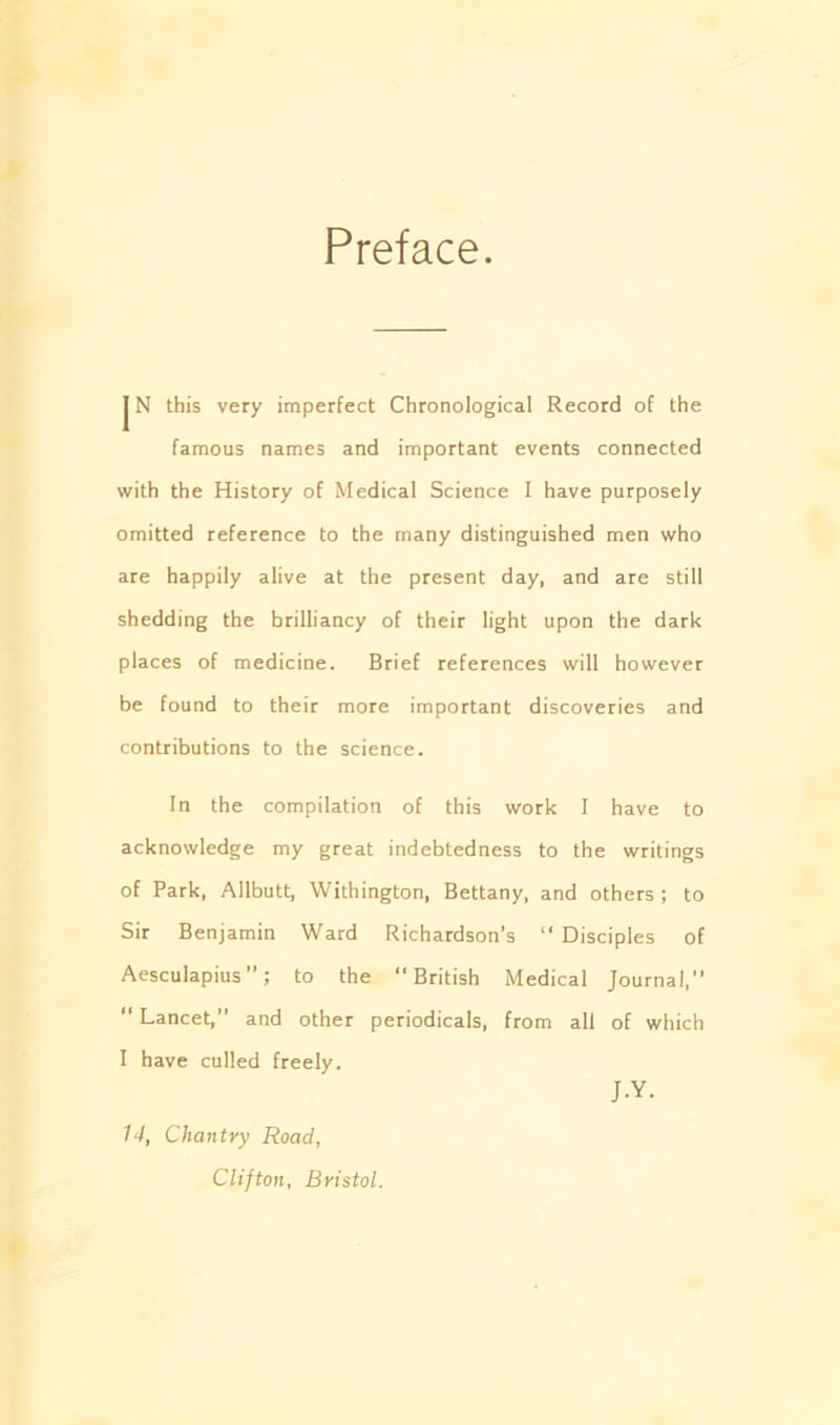 Preface |N this very imperfect Chronological Record of the famous names and important events connected with the History of Medical Science I have purposely omitted reference to the many distinguished men who are happily alive at the present day, and are still shedding the brilliancy of their light upon the dark places of medicine. Brief references will however be found to their more important discoveries and contributions to the science. In the compilation of this work I have to acknowledge my great indebtedness to the writings of Park, Allbutt, Withington, Bettany, and others ; to Sir Benjamin Ward Richardson's “ Disciples of Aesculapius ’; to the “ British Medical Journal,” “ Lancet,” and other periodicals, from all of which I have culled freely. J.Y. 14, Chantry Road, Clifton, Bristol.