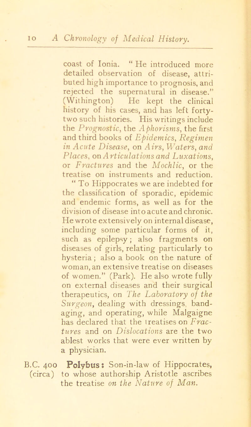coast of Ionia. “ He introduced more detailed observation of disease, attri- buted high importance to prognosis, and rejected the supernatural in disease.” (Withington) He kept the clinical history of his cases, and has left forty- two such histories. His writings include the Prognostic, the Aphorisms, the first and third books of Epidemics, Regimen in Acute Disease, on Airs, Waters, and Places, on Articulations and Luxations, or Fractures and the Mochlic, or the treatise on instruments and reduction. “To Hippocrates we are indebted for the classification of sporadic, epidemic and endemic forms, as well as for the division of disease into acute and chronic. He wrote extensively on internal disease, including some particular forms of it, such as epilepsy; also fragments on diseases of girls, relating particularly to hysteria; also a book on the nature of woman, an extensive treatise on diseases of women.” (Park). He also wrote fully on external diseases and their surgical therapeutics, on The Laboratory of the Surgeon, dealing with dressings, band- aging, and operating, while Malgaigne has declared that the treatises on Frac- tures and on Dislocations are the two ablest works that were ever written by a physician. B.C. 400 Polybus: Son-in-law of Hippocrates, (circa) to whose authorship Aristotle ascribes the treatise on the Nature of Man.