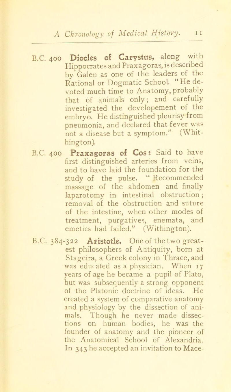 B.C. 400 Dioclcs of Carystus, along with Hippocrates and Praxagoras, is described by Galen as one of the leaders of the Rational or Dogmatic School. “He de- voted much time to Anatomy, probably that of animals only; and carefully investigated the developement of the embryo. He distinguished pleurisy from pneumonia, and declared that fever was not a disease but a symptom.” (Whit- hington). B.C. 400 Praxagoras of Cos: Said to have first distinguished arteries from veins, and to have laid the foundation for the study of the pulse. “ Recommended massage of the abdomen and finally laparotomy in intestinal obstruction ; removal of the obstruction and suture of the intestine, when other modes of treatment, purgatives, enemata, and emetics had failed.” (Withington). B.C. 384-322 Aristotle. One of the two great- est philosophers of Antiquity, born at Stageira, a Greek colony in Thrace, and was edu< ated as a physician. When 17 years of age he became a pupil of Plato, but was subsequently a strong opponent of the Platonic doctrine of ideas. He created a system of comparative anatomy and physiology by the dissection of ani- mals, Though he never made dissec- tions on human bodies, he was the founder of anatomy and the pioneer of the Anatomical School of Alexandria. In 343 he accepted an invitation to Mace-