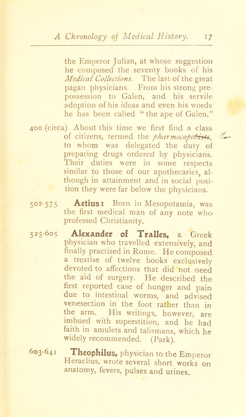 the Emperor Julian, at whose suggestion he composed the seventy books of his Medical Collections. The last of the great pagan physicians. From his strong pre- possession to Galen, and his servile adoption of his ideas and even his words he has been called “ the ape of Galen.” 400 (circa) About this time we first find a class of citizens, termed the pharmocopoPhU, to whom was delegated the duty of preparing drugs ordered by physicians. Their duties were in some respects similar to those of our apothecaries, al- though in attainment and in social posi- tion they were far below the physicians. 502-575 Aetius: Born in Mesopotamia, was the first medical man of any note who professed Christianity. 525-605 Alexander of Tralles, a Greek physician who travelled extensively, and finally practised in Rome. He composed a treatise of twelve books exclusively devoted to affections that did not need the aid of surgery. He described the first reported case of hunger and pain due to intestinal worms, and advised venesection in the foot rather than in the arm. His writings, however, are imbued with superstition, and he had faith in amulets and talismans, which he widely recommended. (Park). 603-641 Theophilus, physician to the Emperor Heraclius, wrote several short works on anatomy, fevers, pulses and urines.