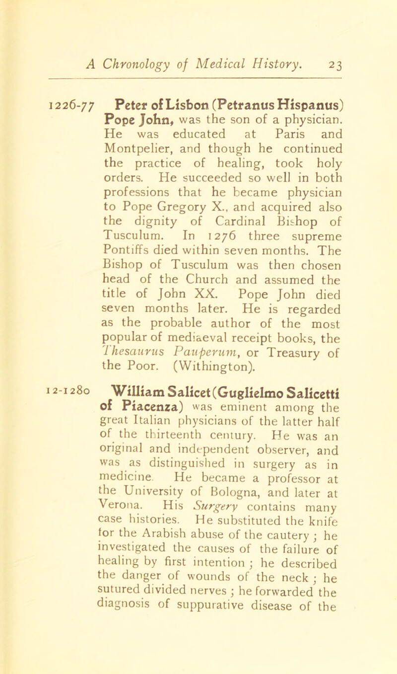 1226-77 Peter of Lisbon (PetranusHispanus) Pope John, was the son of a physician. He was educated at Paris and Montpelier, and though he continued the practice of healing, took holy orders. He succeeded so well in both professions that he became physician to Pope Gregory X., and acquired also the dignity of Cardinal Bishop of Tusculum. In 1276 three supreme Pontiffs died within seven months. The Bishop of Tusculum was then chosen head of the Church and assumed the title of John XX. Pope John died seven months later. He is regarded as the probable author of the most popular of mediaeval receipt books, the 'thesaurus Pauperum, or Treasury of the Poor. (Withington). 12-1280 William Salicet(GuglieImo Salicetti of Piacenza) was eminent among the great Italian physicians of the latter half of the thirteenth century. He was an original and independent observer, and was as distinguished in surgery as in medicine He became a professor at the University of Bologna, and later at Verona. His Surgery contains many case histories. He substituted the knife for the Arabish abuse of the cautery ; he investigated the causes of the failure of healing by first intention ; he described the danger of wounds of the neck ; he sutured divided nerves ; he forwarded the diagnosis of suppurative disease of the