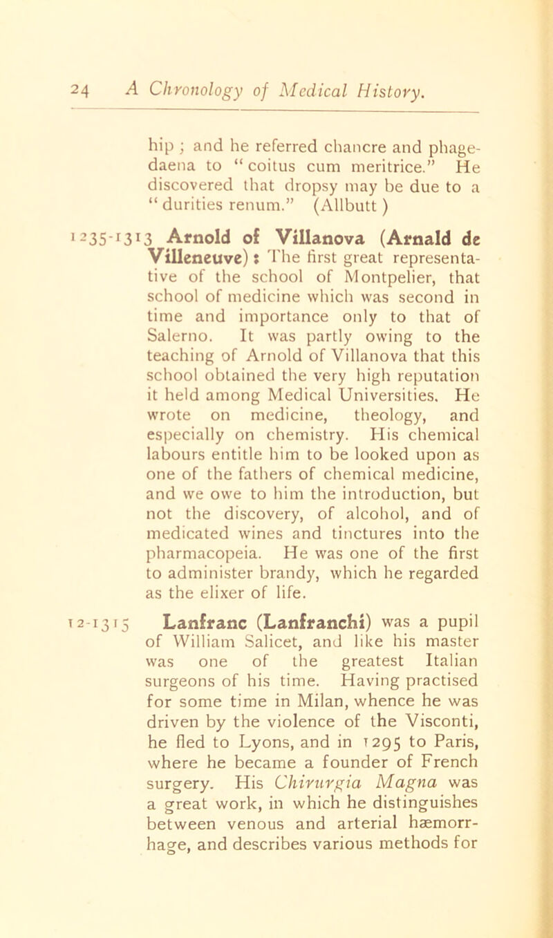 Ol hip ; and he referred chancre and phage- daena to “coitus cum meritrice.” He discovered that dropsy may be due to a “ durities renum.” (Allbutt) I235’r3I3 Arnold of Villanova (Arnald de Villeneuve): The first great representa- tive of the school of Montpelier, that school of medicine which was second in time and importance only to that of Salerno. It was partly owing to the teaching of Arnold of Villanova that this school obtained the very high reputation it held among Medical Universities. He wrote on medicine, theology, and especially on chemistry. His chemical labours entitle him to be looked upon as one of the fathers of chemical medicine, and we owe to him the introduction, but not the discovery, of alcohol, and of medicated wines and tinctures into the pharmacopeia. He was one of the first to administer brandy, which he regarded as the elixer of life. Lanfranc (Lanfranchi) was a pupil of William Salicet, and like his master was one of the greatest Italian surgeons of his time. Having practised for some time in Milan, whence he was driven by the violence of the Visconti, he fled to Lyons, and in T295 to Paris, where he became a founder of French surgery. His Chirurgia Magna was a great work, in which he distinguishes between venous and arterial haemorr- hage, and describes various methods for