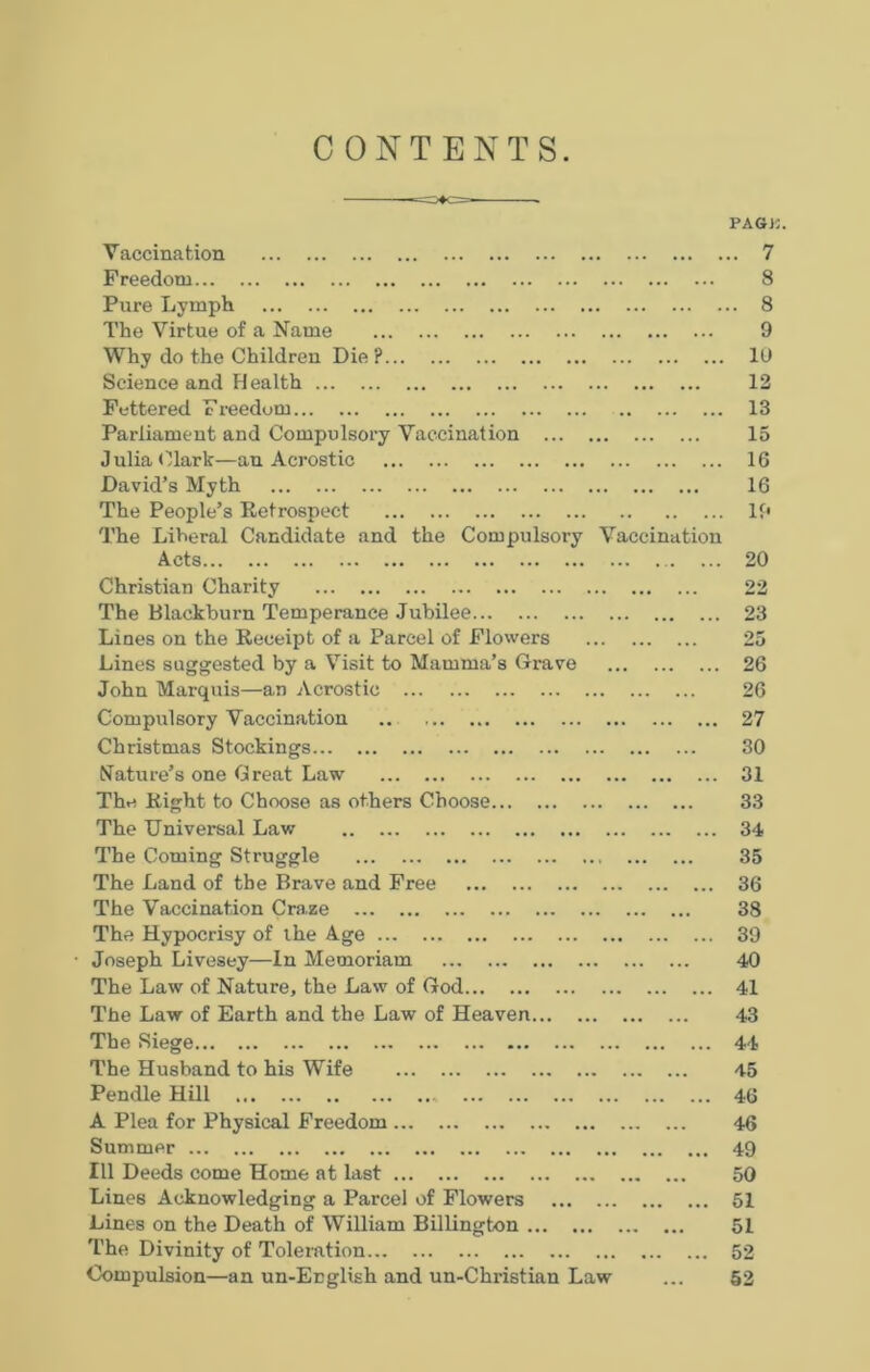 CONTENTS PAGK Vaccination Freedom Pure Lymph The Virtue of a Name Why do the Children Die ? 10 Science and H ealth 12 Fettered Freedom 13 Parliament and Compulsory Vaccination 15 Julia Clark—an Acrostic 16 David’s Myth 16 The People’s Retrospect If* The Liberal Candidate and the Compulsory Vaccination Acts 20 Christian Charity 22 The Blackburn Temperance Jubilee 23 Lines on the Receipt of a Parcel of Flowers 25 Lines suggested by a Visit to Mamma’s Grave 26 John Marquis—an Acrostic 26 Compulsory Vaccination 27 Christmas Stockings 30 Nature’s one Great Law 31 The Right to Choose as others Choose 33 The Universal Law 34 The Coming Struggle 35 The Land of the Brave and Free 36 The Vaccination Craze 38 The Hypocrisy of the Age 39 Joseph Livesey—In Memoriam 40 The Law of Nature, the Law of God 41 The Law of Earth and the Law of Heaven 43 The Siege 44 The Husband to his Wife 45 Pendle Hill 46 A Plea for Physical Freedom 46 Summer 49 111 Deeds come Home at last 50 Lines Acknowledging a Parcel of Flowers 51 Lines on the Death of William Billington 51 The Divinity of Toleration 52 Compulsion—an un-English and un-Chidstian Law ... 52 o 00 00 vj