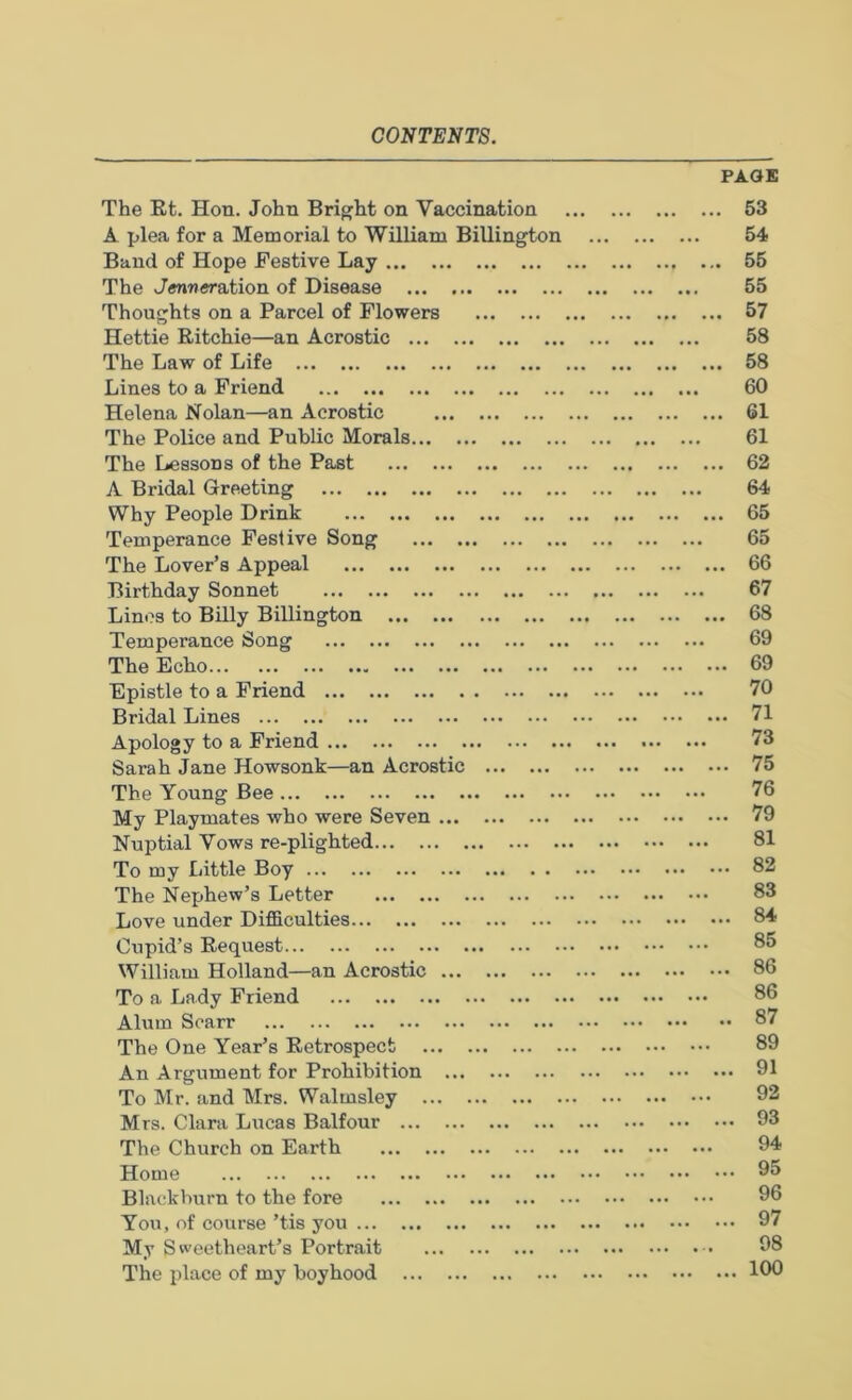 The Et, Hon. John Bright on Vaccination A plea for a Memorial to William Billington Band of Hope Festive Lay The J«r»M«ration of Disease Thoughts on a Parcel of Flowers Hettie Eitchie—an Acrostic The Law of Life Lines to a Friend Helena Nolan—an Acrostic The Police and Public Morals The Lessons of the Past A Bridal Greeting Why People Drink Temperance Festive Song The Lover’s Appeal Birthday Sonnet Linos to Billy Billington Temperance Song The Echo Epistle to a Friend Bridal Lines Apology to a Friend Sarah Jane Howsonk—an Acrostic The Young Bee My Playmates who were Seven Nuptial Vows re-plighted To my Little Boy The Nephew’s Letter Love under Difficulties Cupid’s Eequest William Holland—an Acrostic To a Lady Friend Alum Scarr The One Year’s Eetrospect An Argument for Prohibition To Mr. and Mrs. Walmsley Mrs. Clara Lucas Balfour The Church on Earth Home Blackburn to the fore You, of course ’tis you My Sweetheart’s Portrait The place of my boyhood PAGE . 53 54 . 55 55 . 57 58 . 58 60 . 61 61 . 62 64 . 65 65 . 66 67 . 68 69 69 70 71 73 .. 75 76 .. 79 81 .. 82 83 .. 84 85 .. 86 86 .. 87 89 .. 91 92 .. 93 94 ... 95 96 ... 97 98 ... 100