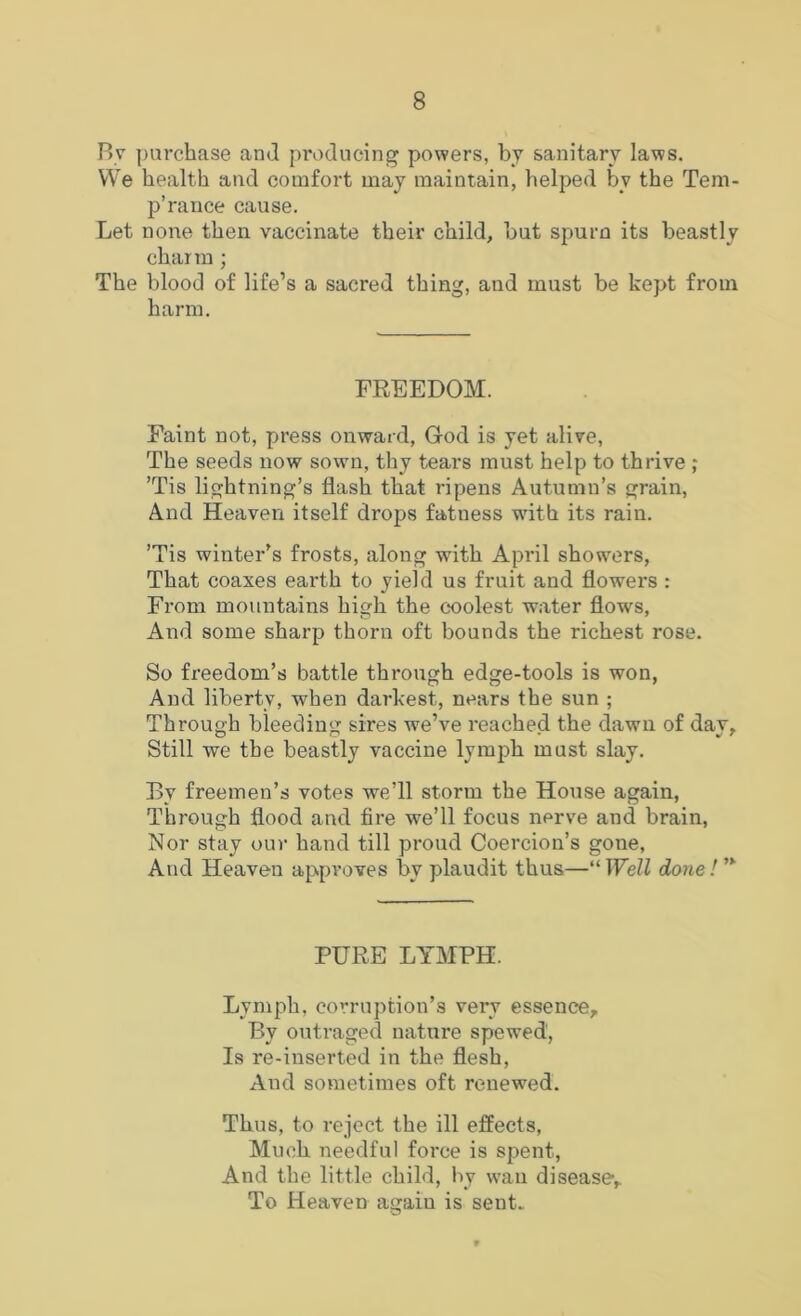 By purchase and producing powers, by sanitary laws. We health and comfort may maintain, helped by the Tem- p’rance cause. Let none then vaccinate their child, but spurn its beastly charm ; The blood of life’s a sacred thing, and must be kept from harm. FREEDOM. Faint not, press onward, God is yet alive, The seeds now sown, thy tears must help to thrive ; ’Tis lightning’s flash that ripens Autumn’s grain. And Heaven itself drops fatness with its rain. ’Tis winter’s frosts, along with April showers. That coaxes earth to yield us fruit and flowers : From mountains high the coolest water flows, And some sharp thorn oft bounds the richest rose. So freedom’s battle through edge-tools is won, And liberty, when darkest, nears the sun ; Through bleeding sires we’ve reached the dawn of day. Still we the beastly vaccine lymph must slay. By freemen’s votes we’ll storm the House again, Through flood and fire we’ll focus nerve and brain. Nor stay our hand till proud Coercion’s gone. And Heaven approves by plaudit thus—“TFeZZ done! PURE LYMPH. Lymph, corruption’s very essence. By outraged nature spewed. Is re-inserted in the flesh. And sometimes oft renewed. Thus, to reject the ill effects. Much needful force is spent. And the little child, by wan disease. To Heaven again is sent.