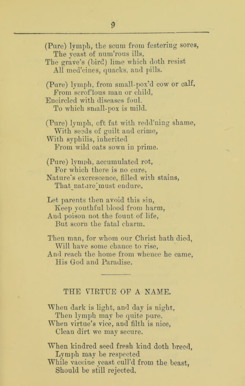 (Pare) lymph, the scum from festering sores, The yeast of num’rous ills, The grave’s (bird) lime which doth resist All med’cines, (juachs, and pills. (Pure) lymph, from small-pox’d cow or calf, From scrof’lous man or child. Encircled with diseases foul. To which small-pox is mild. (Pure) lymph, oft fat with redd’ning shame, With seeds of guilt and crime, With syphilis, inherited From wild oats sown in prime. (Pure) lynijth, accumulated rot. For which there is no cure, Nature’s excrescence, filled wiih stains, That^nature'must endure. Let parents then avoid this sin. Keep youthful blood from harm. And poison not the fount of life. But scorn the fatal charm. Then man, for whom our Christ hath died, Will have some chance to rise. And reach the home from whence he came. His God and Paradise. THE VIRTUE OF A NAME. WTien dark is light, and day is night. Then lymph may be quite pure. W'hen virtue’s vice, and filth is nice, Clean dirt we may secure. When kindred seed fresh kind doth breed, Lymph may be respected While vaccine yeast cull’d from the beast, Should be still rejected.