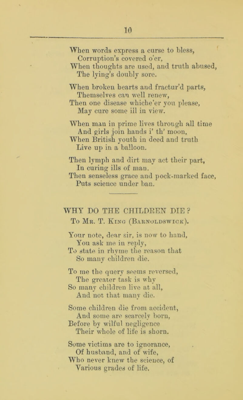 When words express a curse to bless, Corruption’s covered o’er, When thoughts are used, and truth abused. The lying’s doubly sore. When brolcen hearts and fractur’d parts, Themselves can well renew. Then one disease whiche’er you please, May cure some ill in view. When man in prime lives through all time And girls join hands i’ th’ moon. When British youth in deed and truth Live up in a balloon. Then lymph and dirt may act their part, In curing ills of man. Then senseless grace and pock-marked face, Puts science under ban. WHY DO THE CHTLDBEH DTE ? To Mr. T. King (Barnoldswiok). Your note, dear sir, is now to hand. You ask me in reply. To state in rhyme the reason that So many children die. To me the query seems reversed, The greater task is why So many children live at all, And not that many die. Some children die from accident, And some are scarcely born. Before by wilful negligence Their whole of life is shorn. Some victims are to ignorance. Of husband, and of wife. Who never knew the science, of Various grades of life.