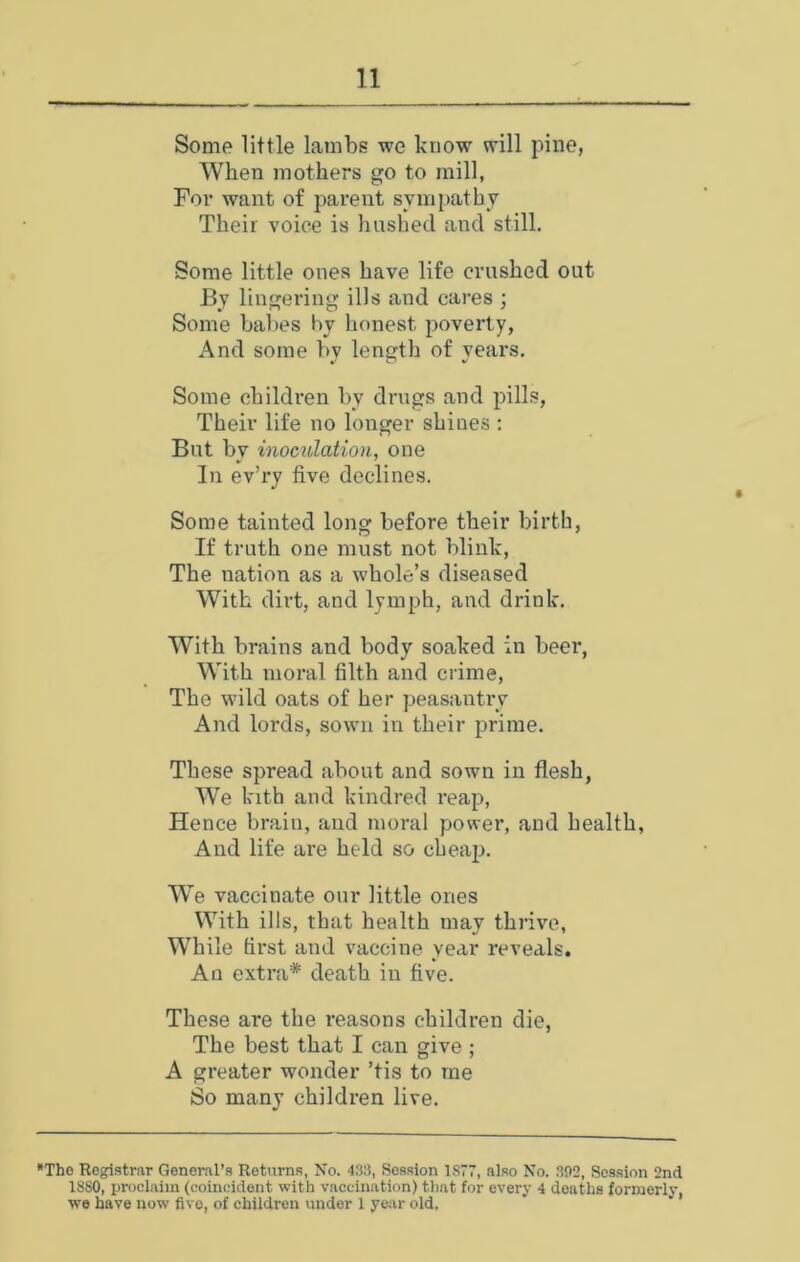 Some little lambs we know will pine, When mothers go to mill, For want of parent sympathy Their voice is hushed and still. Some little ones have life crushed out By lingering ills and cares ; Some babes by honest poverty, And some bv length of vears. Some children by drugs and pills, Their life no longer shines ; But by inoculation, one In ev’ry five declines. Some tainted long before their birth, If truth one must not blink, The nation as a whole’s diseased With dirt, and lymph, and drink. With brains and body soaked in beer, With moral filth and crime. The wild oats of her peasantr'v And lords, sown in their prime. These spread about and sown in flesh, We kith and kindred reap, Hence brain, and moral power, and health, And life are held so cheap. We vaccinate our little ones With ills, that health may thrive, While first and vaccine year reveals. An extra* death in five. These are the reasons children die. The best that I can give ; A greater wonder ’tis to me So many children live. *The Registrar General’s Returns, No. 433, Session 1877, also No. 392, Session 2nd 1880, proclaim (coincident with vaccination) that for every 4 deaths formeriy, we have now five, of children under 1 year old.