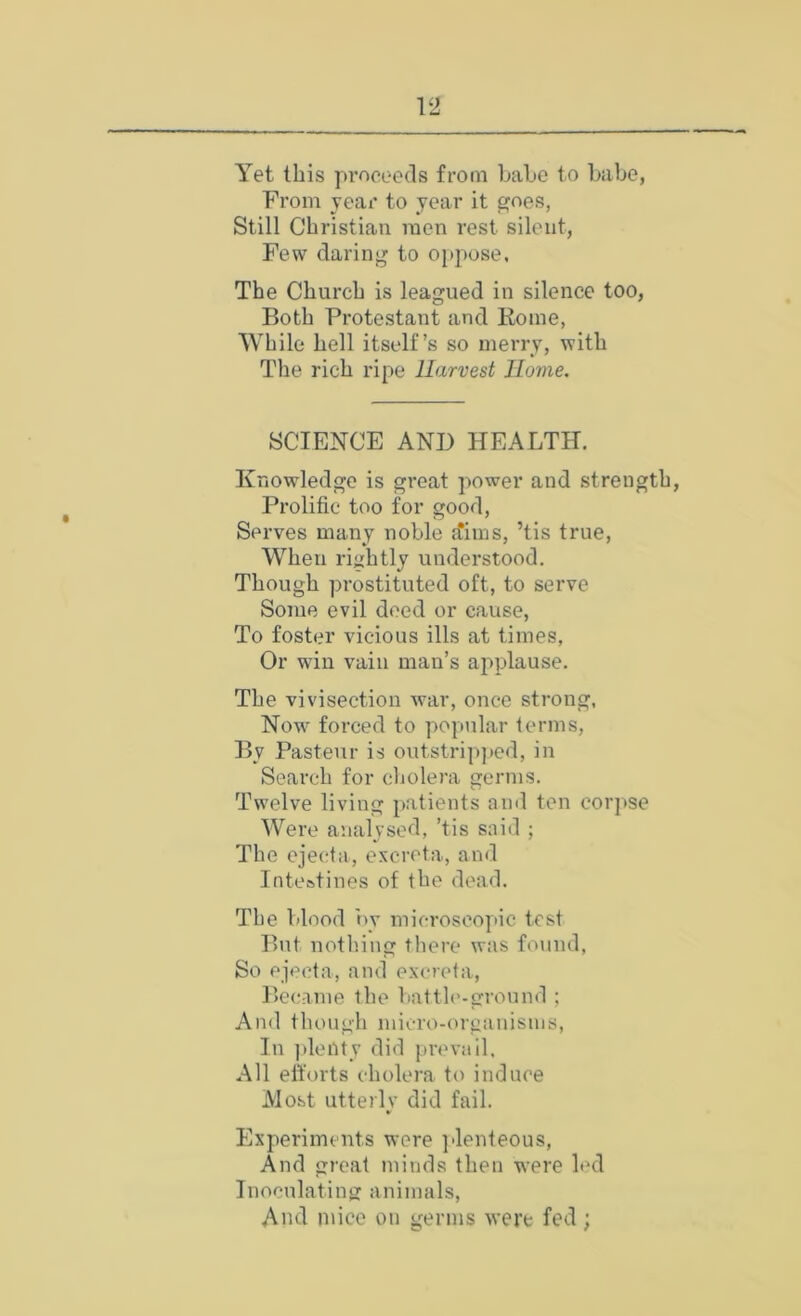 Yet this proceeds from LaLc to babe, From year to year it goes, Still Christian men rest silent, Few daring to oppose, The Church is leagued in silence too, Both Protestant and Rome, While hell itself’s so merry, with The rich ripe Harvest Home. SCIENCE AND HEALTH, Knowledge is great power and strength. Prolific too for good, Serves many noble ftims, ’tis true. When rightly understood. Though prostituted oft, to serve Some evil deed or cause, To foster vicious ills at times. Or win vain man’s applause. The vivisection war, once strong, Now* forced to popular terms. By Pasteur is outstrip]>ed, in Search for cliolera germs. Tw'elve living ])atients and ten cor])se Were analysed, ’tis said ; The ejecta, excreta, and Inteatines of the dead. The blood by microscopic test But notl'.ing there was found, So ejecta, and excreta. Became the liatth'-gronnd ; And tliough micro-(U'ganisms, In ]ileuty did ])revail. All elforts cholera to induce Most utterlv did fail. Experiments were ]denteous. And great minds then were led Inoculating animals. And mice on germs were fed;