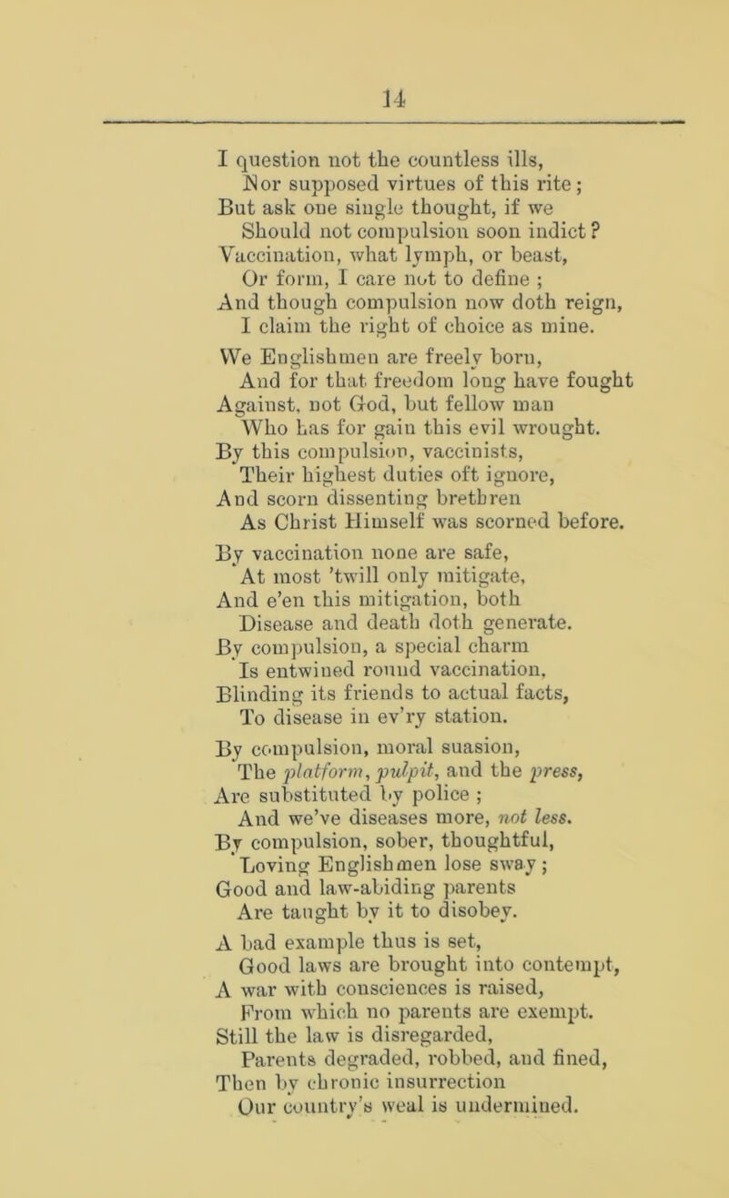 I question not the countless ills, JSor supposed virtues of this rite; But ask oue single thought, if we Should not compulsion soon indict ? Vaccination, what lymph, or beast. Or form, I care not to define ; And though compulsion now doth reign, I claim the right of choice as mine. VVe Englishmen are freely born. And for that freedom long have fought Against, not God, hut fellow man Who has for gain this evil wrought. By this compulsion, vaccinists. Their highest duties oft ignore. And scorn dissenting brethren As Christ Himself was scorned before. By vaccination none are safe. At most ’twill only mitigate. And e’en this mitigation, both Disease and death doth generate. By compulsion, a special charm Is entwined round vaccination, Blinding its friends to actual facts, To disease in ev’ry station. By compulsion, moral suasion. The platform, pulpit, and the press, Are substituted by police ; And we’ve diseases more, not less. By compulsion, sober, thoughtful. Loving Englishmen lose sw^ay; Good and law-abiding parents Are taught by it to disobey. A bad example thus is set. Good laws are brought into contempt, A war with consciences is raised, From which no pai'ents are exempt. Still the law is disregarded, Parents degraded, robbed, and fined. Then by chronic insurrection Our country’s weal is undermined.