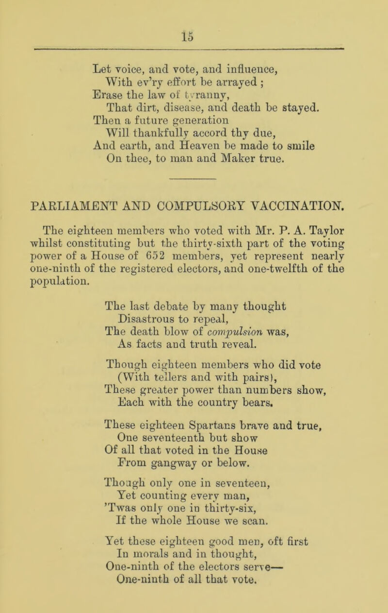 Let voice, and vote, and influence, With ev’ry effort be arrayed ; Erase the law of tvraimv, That dirt, disease, and death be stayed. Then a future generation Will thankfully accord thy due, And earth, and Heaven be made to smile On thee, to man and Maker true. PARLIAMENT AND COMPULSORY VACCINATION. The eighteen members who voted with Mr. P. A. Taylor whilst constituting but the thirty-sixth part of the voting power of a House of 652 members, yet represent nearly one-ninth of the registered electors, and one-twelfth of the population. The last debate by many thought Disastrous to repeal. The death blow of compulsion was. As facts and truth reveal. Though eighteen members who did vote (With tellers and with pairs), These greater power than numbers show. Each with the country bears. These eighteen Spartans brave and true, One seventeenth but show Of all that voted in the House From gangway or below. Though only one in seventeen. Yet counting every man, ’Twas only one in thirty-six. If the whole House we scan. Yet these eighteen good men, oft first In morals and in thought. One-ninth of the electors serve— One-ninth of all that vote.