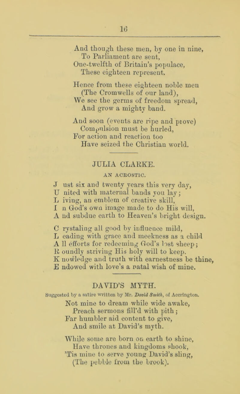 1(3 And though these men, hj one in nine, To Parliament are sent, One-twelfth of Britain’s populace. These eighteen reijresent. Hence from these eighteen nohle men (The Cromwells of our land), We see the germs of freedom spread, And row a mightv band. And soon (events are ripe and piove) ConijUilsion must be hurled, For action and reaction too Have seized the Christian world. JULIA CLARKE. AN ACROSTIC. J ust six am] twenty years this very day, U nited with maternal bands you lay; L iving, an emblem of creative skill, 1 11 God’s own image made to do His will, A nd subdue earth to Heaven’s bright design. C rystaling all good by influence mild, L cading with grace and meekness as a child A 11 efforts for redeeming God’s lost sheep; R oundly striving His holy will to keeji. K nowledge and truth with earnestness be thine, E ndowed with love’s a natal wish of mine. DAVID’S MYTH. Suggested by a satire written by Mr. David Smith, of Aecrington. Not mine to dream while wide awake, Preach sermons fill’d with pith; Far humbler aid content to give, And smile at David’s myth. While some are born on earth to shine, Have thrones and kingdoms shook, ’Tis mine to serve young David’s sling, (The pebble from the brook).