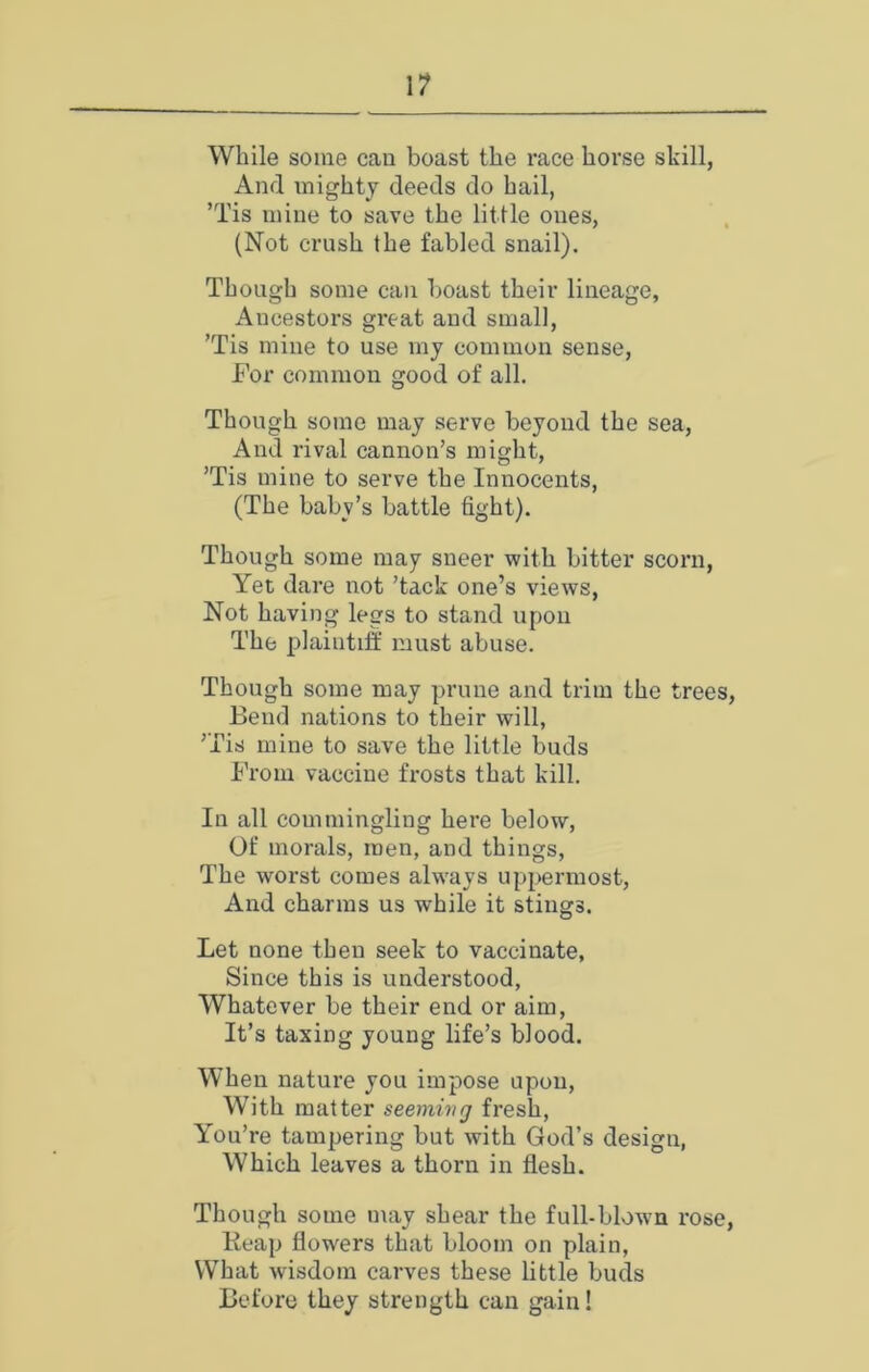 While some can boast the race horse skill, And mighty deeds do hail, ’Tis mine to save the little ones, (Not crush the fabled snail). Though some can boast their lineage. Ancestors great and small, ’Tis mine to use my common sense. For common good of all. Though some may serve beyond the sea. And rival cannon’s might, ’Tis mine to serve the Innocents, (The babv’s battle fight). Though some may sneer with bitter scorn. Yet dare not ’tack one’s views. Not having legs to stand upon The plaintiff must abuse. Though some may prune and trim the trees. Bend nations to their will, ’Tis mine to save the little buds From vaccine frosts that kill. In all commingling here below, Of morals, men, and things. The worst comes alw'ays uppermost. And charms us while it stings. Let none then seek to vaccinate. Since this is understood. Whatever be their end or aim, It’s taxing young life’s blood. When nature you impose upon, With matter seemmg fresh. You’re tampering but with God’s design. Which leaves a thorn in flesh. Though some may shear the full-blown rose, Keap flowers that bloom on plain. What wisdom carves these little buds Before they strength can gain!