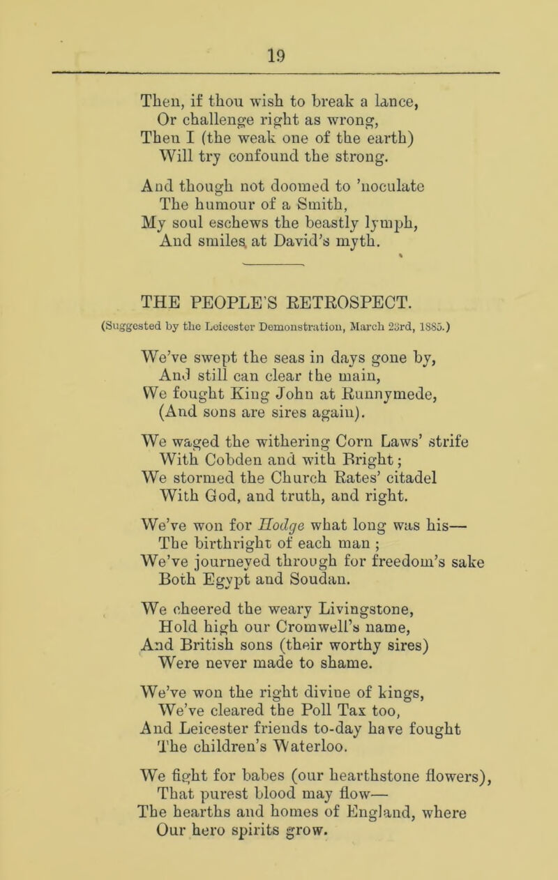 Then, if thou wish to break a lance, Or challenge right as wrong, Then I (the weak one of the earth) Will try confound the strong. And though not doomed to ’noculate The humour of a Smith, Mj soul eschews the beastly lymph, And smiles, at David’s myth. THE PEOPLE’S EETROSPECT. (Suggested by the Leicester Demonstration, March 2t!rd, ISSu.) We’ve swept the seas in days gone by, And still can clear the main. We fought King John at Runnymede, (And sons are sires again). We waged the withering Corn Laws’ .strife With Cobden and with Bright; We stormed the Church Rates’ citadel With God, and truth, and right. We’ve won for Hodge what long was his— The birthright of each man ; We’ve journeyed through for freedom’s sake Both Egypt and Soudan. We cheered the weary Livingstone, Hold high our Cromwell’s name, And British sons (their worthy sires) Were never made to shame. We’ve won the right divine of kings. We’ve cleared the Poll Tax too. And Leicester friends to-day have fought 'The children’s Waterloo. We fight for babes (our hearthstone flowers). That purest blood may flow— The hearths and homes of England, where Our hero spirits grow.